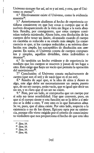 Universo siempre fue así, así es y así será, y otra, que el Uni­
verso es eterno37.
4.° Efectivamente existe el Universo, como la evidencia
muestra38.
5.° Anteriormente aludimos al hecho de experiencia co­
tidiana consistente en que hay cosas o cuerpos que se di­
suelven desapareciendo de la vista sin llegar a la nada abso­
luta. Resulta, por consiguiente, que estos cuerpos conti­
núan todavía existiendo. Ahora bien, esta disolución de los
cuerpos debe tener un límite, alcanzado cuando el cuerpo
en cuestión es reducido a su estado más simple. La conse­
cuencia es que, si los cuerpos reducidos a su mínima diso­
lución son simples, los susceptibles de disolución son com­
puestos. En suma, el Universo consta de cuerpos compues­
tos y simples, aquéllos divisibles, éstos indivisibles o
átomos39.
6.° Es también un hecho evidente y de experiencia in­
mediata que los cuerpos se mueven y pasan de un lugar a
otro. Esto exige que haya un vacío que permita la operación
del movimiento™
7.° Conclusión: el Universo consta exclusivamente de
cuerpos (que son el ser) y de vacío (que es el no ser).
8.° Resulta de aquí que, si la idea de alma y dioses es
algo, este algo debe ser necesariamente un cuerpo, puesto
que, de no ser cuerpo, serán vacío, que es igual que decir un
no ser, y es claro que el no ser no existe.
9.° Pero, por un lado, se comprueba que un cuerpo por
sí solo no tiene sensibilidad. Hay que convenir, pues, en
que si el cuerpo siente y esta función no se la debe a sí mis­
mo se la debe a otro. Y este otro es lo que llamamos alma.
Se ve, pues, que el alma existe. Por otro lado, respecto a la
existencia o no de los dioses, Epicuro opta por su existen­
cia, porque ello viene exigido por el criterio de conocimien­
to verdadero que nos proporciona el hecho de que esta idea
37 ídem, 39.
38 ídem, 39.
39 ídem, 39.
40 ídem, 40.
t2S>]
 
