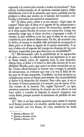 responde a la convicción común a todos los hombres41. Este
criterio fundamentado en el consensus omnium parece deber
identificarse con el de la sensación, que opera ayudada por las
proíepseis o ideas que anidan en el interior del hombre, veri­
ficadas y formadas por sucesivas sensaciones.
10.° El alma, pues, existe y es un cuerpo. ¿Qué clase de
cuerpo? Dado que el alma es el agente de las sensaciones y
dado que el cuerpo por sí carece de sensación, resulta que
es el alma quien faculta al cuerpo esa sensación. Luego esa
operación exige que el alma recubra e impregne a todo el
cuerpo, lo que conlleva, a su vez, que el alma es un cuerpo
constituido por átomos diminutos. En fin, de acuerdo con
lo dicho, el cuerpo es sensible sólo mientras lo acompaña el
alma, pero si el alma se aparta de él queda insensible. A su
vez, el alma sin el soporte del cuerpo no dispone de las con­
diciones requeridas para que funcione su sensibilidad42.
11.° Efectivamente cabe la posibilidad de la separación
i! de alma y cuerpo. La efectividad de esa hipótesis es lo que
1 se llama muerte, causa de angustia para la raza humana.
Ahora bien, el dolor y el terror se dan sólo dentro de la sen­
sibilidad. Resulta, pues, que quien no tiene sensación no su­
fre. Como efectivamente la muerte trae consigo la pérdida
de sensaciones, es evidente que trae a la vez la falta de do­
lor, por ser él una sensación. Corolario: no hay motivos ra­
cionales para temer el futuropostmortem. Esa insensibilidad
al dolor es la situación del muerto. Pero cabe que, si no es
de temer el futuro posterior a la muerte, sea de temer el he­
cho mismo de la muerte. No, según Epicuro43, ya que,
mientras nosotros vivimos, la muerte no nos afecta ni nos
hace sufrir, y cuando se impone la muerte tampoco nos
causa dolor, porque muerte es sinónimo de pérdida de sen­
sación.
12.° Pero si no hay razón aparente para temer la muerte
ni el futuro posterior a la muerte, quizás haya que andarse
con cuidado con los dioses, de cuya existencia ha dado
41 Epístola a Meneceo, 123.
42 Epístola a Hcródoto, 63-66.
43 Epístola a Meneceo, 125.
[30]
 