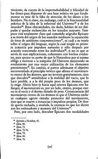 vimiento, da cuenta de la imperturbabilidad y felicidad de
los dioses para disponer de una base teórica en que funda­
mentar su tesis de la falta de atención de los dioses a los
hombres. No es claro, sin embargo, cuál es la funcionalidad
práctica de la idea de la infinitud del Universo45 y de los
mundos46. Estas obscuridades, sin duda, habían de ser disi­
padas y quedar esclarecidas en los tratados mayores. Tam­
poco está totalmente claro qué cometido asignaba Epicuro
a su teoría del origen de los mundos mediante la separación
de éstos de anteriores concentraciones47, ni cuál a su teoría
sobre el origen del lenguaje, según la cual surgió en prime­
ra instancia por impulsos naturales y sólo después por
acuerdo concertado entre los individuos48, si no es que se
servía de esas explicaciones, coherentes con hechos eviden­
tes, para apoyar su aserto de que la Naturaleza por sí misma
obliga a moverse a la máquina del Universo mejorando su
rendimiento por una mejor utilización de los elementos
preexistentes49. En cambio, sí parece adivinarse el objetivo
encomendado al principio teórico que afirma el movimien­
to eterno de los átomos, que no inventa gratuitamente, sino
que descubre50 ateniéndose a la realidad del vacío, que lo
hace posible, y a la del propio peso de los átomos, que
lo exige. Ahora bien (y hacia aquí orienta Epicuro.este ha­
llazgo), el movimiento es, por un lado, eterno, porque eter­
no es el vacío y el átomo dotado de peso. Consecuencia del
movimiento eterno de los átomos es que el Universo exclu­
ye cualquier agente extraño promotor del movimiento,
sino que se mueve a instancias e impulsos propios. De don­
de queda excluida, y anulada, la creencia en que los dioses
son los ordenadores y motores del Universo51.
Pero, por otro lado, descubre Epicuro dos modalidades
45 Epístola a Heródoto, 41.
46 Idem,45.
47 ídem, 73.
48 ídem, 75-76.
49 ídem, 75.
50 ídem, 44.
51 ídem, 76.
[32]
 