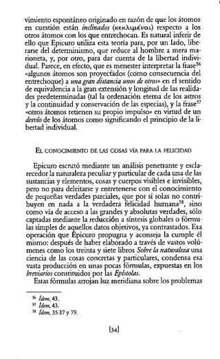 I
vimiento espontáneo originado en razón de que los átomos
en cuestión están inclinados (KeKXifxevoa) respecto a los
otros átomos con los que entrechocan. Es natural inferir de
ello que Epicuro utiliza esta teoría para, por un lado, libe­
rarse del determinismo, que reduce al hombre a mera ma­
rioneta, y, por otro, para dar cuenta de la libertad indivi­
dual. Parece, en efecto, que es menester interpretar la frase56
«algunos átomos son proyectados (cómo consecuencia del
entrechoque) a unagran distancia unos deotros» en el sentido
de equivalencia a la gran extensión y longitud de las realida­
des predeterminadas (tal la ordenación eterna de los astros
y la continuidad y conservación de las especias), y la frase57
«otros átomos retienen su propio impulso» en virtud de un
desvío de los átomos como significando el principio de la li­
bertad individual.
E l co n ocim iento de las co sas vía para la felicidad
Epicuro escrutó mediante un análisis penetrante y escla-
recedor la naturaleza peculiar y particular de cada una de las
sustancias y elementos, cosas y cuerpos visibles e invisibles,
pero no para deleitarse y entretenerse con el conocimiento
de pequeñas verdades parciales, que por sí solas no contri­
buyen en nada a la verdadera felicidad humana58, sino
como vía de acceso a las grandes y absolutas verdades, sólo
captadas mediante la reducción a síntesis globales o fórmu­
las simples de aquellos datos objetivos, ya contrastados. Esa
operación que Epicuro propugna y aconseja la cumple él
mismo: después de haber elaborado a través de vastos volú­
menes como los treinta y siete libros Sobre la naturaleza una
ciencia de las cosas concretas y particulares, condensa esa
vasta producción en unas pocas fórmulas, expuestas en los
breviarios constituidos por las Epístolas.
Estas fórmulas arrojan luz meridiana sobre los problemas
56 ídem, 43.
57 ídem, 43.
58 ídem, 35-37 y 79.
134]
 