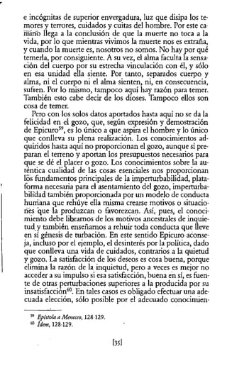 e incógnitas de superior envergadura, luz que disipa los te­
mores y terrores, cuidados y cuitas del hombre. Por este ca­
minó llega a la conclusión de que la muerte no toca a la
vida, por lo que mientras vivimos la muerte nos es extraña,
y cuando la muerte es, nosotros no somos. No hay por qué
temerla, por consiguiente. A su vez, el alma faculta la sensa­
ción del cuerpo por su estrecha vinculación con él, y sólo
en esa unidad ella siente. Por tanto, separados cuerpo y
alma, ni el cuerpo ni el alma sienten, ni, en consecuencia,
sufren. Por lo mismo, tampoco aquí hay razón para temer.
También esto cabe decir de los dioses. Tampoco ellos son
cosa de temer.
Pero con los solos datos aportados hasta aquí no se da la
felicidad en el gozo, que, según expresión y demostración
de Epicuro59, es lo único a que aspira el hombre y lo único
que conlleva su plena realización. Los conocimientos ad­
quiridos hasta aquí no proporcionan el gozo, aunque sí pre­
paran el terreno y aportan los presupuestos necesarios para
que se dé el placer o gozo. Los conocimientos sobre la au­
téntica cualidad de las cosas esenciales nos proporcionan
los fundamentos principales de la imperturbabilidad, plata­
forma necesaria para el asentamiento del gozo, imperturba­
bilidad también proporcionada por un modelo de conducta
humana que rehúye ella misma crearse motivos o situacio­
nes que la produzcan o favorezcan. Así, pues, el conoci­
miento debe libramos de los motivos ancestrales de inquie­
tud y también enseñamos a rehuir toda conducta que Heve
en sí génesis de turbación. En este sentido Epicuro aconse­
ja, incluso por el ejemplo, el desinterés por la política, dado
que conlleva una vida de cuidados, contrarios a la quietud
y gozo. La satisfacción de los deseos es cosa buena, porque
elimina la razón de la inquietud, pero a veces es mejor no
acceder a su impulso si esa satisfacción, buena en sí, es fuen­
te de otras perturbaciones superiores a la producida por su
insatisfacción60. En tales casos es obligado efectuar una ade­
cuada elección, sólo posible por el adecuado conocimien-
59 Epístola a Meneceo, 128-129.
60 Idem, 128-129.
[35]
 