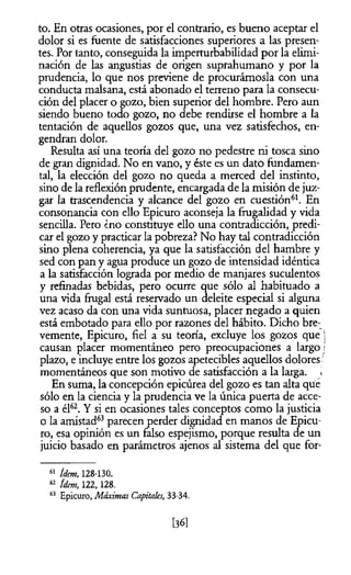 to. En otras ocasiones, por el contrario, es bueno aceptar el
dolor si es fuente de satisfacciones superiores a las presen­
tes. Por tanto, conseguida la imperturbabilidad por la elimi­
nación de las angustias de origen suprahumano y por la
prudencia, lo que nos previene de procurárnosla con una
conducta malsana, está abonado el terreno para la consecu­
ción del placer o gozo, bien superior del hombre. Pero aun
siendo bueno todo gozo, no debe rendirse el hombre a la
tentación de aquellos gozos que, una vez satisfechos, en­
gendran dolor.
Resulta así una teoría del gozo no pedestre ni tosca sino
de gran dignidad. No en vano, y éste es un dato fundamen­
tal, la elección del gozo no queda a merced del instinto,
sino de la reflexión prudente, encargada de la misión de juz­
gar la trascendencia y alcance del gozo en cuestión61. En
consonancia con ello Epicuro aconseja la frugalidad y vida
sencilla. Pero ¿no constituye ello una contradicción, predi­
car el gozo y practicar la pobreza? No hay tal contradicción
sino plena coherencia, ya que la satisfacción del hambre y
sed con pan y agua produce un gozo de intensidad idéntica
a la satisfacción lograda por medio de manjares suculentos
y refinadas bebidas, pero ocurre que sólo al habituado a
una vida frugal está reservado un deleite especial si alguna
vez acaso da con una vida suntuosa, placer negado a quien
está embotado para ello por razones del hábito. Dicho bre­
vemente, Epicuro, fiel a su teoría, excluye los gozos que j
causan placer momentáneo pero preocupaciones a largo ,1
plazo, e incluye entre los gozos apetecibles aquellos dolores'
momentáneos que son motivo de satisfacción a la larga. <
En suma, la concepción epicúrea del gozo es tan alta que
sólo en la ciencia y la prudencia ve la única puerta de acce­
so a él62. Y si en ocasiones tales conceptos como la justicia
o la amistad63parecen perder dignidad en manos de Epicu­
ro, esa opinión es un falso espejismo, porque resulta de un
juicio basado en parámetros ajenos al sistema del que for-
61 ídem, 128-130.
62 ídem, 122,128.
63 Epicuro, Máximas Capitales, 33-34.
[36]
 