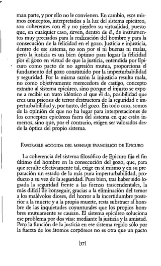 man parte, y por ello no le convienen. En cambio, esos mis­
mos conceptos, interpretados a la luz del sistema epicúreo,
son coherentes con él y no pierden su virtualidad, puesto
que, en cualquier caso, sirven, dentro de él, de instrumen­
tos muy preciados para la realización del hombre y para la
consecución de la felicidad en el gozo. Justicia e injusticia,
dentro de ese sistema, no son por sí ni buenas ni malas,
pero la justicia es un bien óptimo para lograr la felicidad
por él gozo en virtud de que la justicia, entendida por Epi-
curo como pacto de no agresión mutua, proporciona el
fundamento del gozo constituido por la imperturbabilidad
y seguridad. Por la misma razón la injusticia resulta mala,
no como objetivamente merecedora de castigo, concepto
extraño al sistema epicúreo, sino porque el injusto se expo­
ne a recibir un trato idéntico al que él da, posibilidad que
crea una psicosis de terror destructora de la seguridad e im­
perturbabilidad y, por tanto, del gozo. En todo caso, somos
de la opinión de que no ha lugar para interpretaciones de
los conceptos epicúreos fuera del sistema en que están in­
mersos, sino que, por el contrario, exigen ser valorados des­
de la óptica del propio sistema.
Favorable acog id a d el m ensaje evangélico d e E picuro
La coherencia del sistema filosófico de Epicuro fija el fin
último del hombre en la consecución del gozo, que, para
que resulte efectivamente tal, exige en sí mismo y en su pre­
paración un estado de la más pura imperturbabilidad, pro­
ducto a su vez de la seguridad. Pues bien, tras haber sido lo­
grada la seguridad frente a las fuerzas trascendentales, la
más difícil ae conseguir, gracias a la eliminación del temor
a los malévolos dioses, del horror a la incertidumbre poste­
rior a la muerte y a la propia muerte, resta substraer al hom­
bre de las inquietudes coyunturales que los propios hom­
bres mutuamente se causan. El sistema epicúreo soluciona
ese problema por dos vías: mediante la justicia y la amistad.
Pero la función de la justicia en ese sistema regido sólo por
la fuerza de los átomos corpóreos no es otra que un pacto
[37]
 