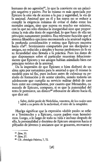 humano de no agresión64, lo que la convierte en un princi­
pio negativo y pasivo. Por lo mismo es más apreciada por
Epicuro la otra vía de acceso a la paz y seguridad, la vía de
la amistad. Amistad que en él y los suyos no se reduce a
cumplir la exigencia mínima de evitar el daño entre los
mortales amigos, sino que supera en mucho ese mínimo,
con lo que no sólo elimina la inseguridad sino que propor­
ciona la más alta dosis de seguridad, lo que hace de ella un
principio sumamente positivo. Esa relevante función que el
sistema filosófico epicúreo encomienda a la amistad explica
la profunda consideración y estima que Epicuro muestra
hacia ella65. Sentimiento compartido por sus discípulos y
amigos, no reducido a simples y hueras profesiones de fe en
su fecundidad sino llevada a la práctica. Pues los datos de
que disponemos sobre el particular muestran fehaciente­
mente que Epicuro y sus amigos habían asimilado bien ese
principio teórico de la amistad.
Da la impresión de que Epicuro o bien disfrutó de un
alma apta por naturaleza para la amistad o que él mismo la
modeló para tal finj pues incluso antes de culminar su pe­
ríodo de formación y de sentar cátedra, siendo todavía un
adolescente que cumplía su servicio militar debió de caer
bien entre sus compañeros, por cuanto que Menandro, ca­
marada de Epicuro, compuso, si es que la paternidad del
texto le pertenece, un dístico66rebosante de afecto hacia él,
que dice así:
) Salve, doble prole de Neóclidas, vosotros, de los cuales uno
1salvó a su patria de la esclavitud, el otro de la estupidez.
Huelga significar que la expresión «doble prole» se refie­
re a Temístocles y a Epicuro, cuyos padres eran homóni­
mos. Luego, a lo largo de toda su vida e incluso después de
ella, la personalidad y doctrina de Epicuro atrajeron hacia sí
pléyades de jóvenes y ancianos que se gozaron, recrearon y
64 ídem, 33.
65 ídem, 27.
66 Cfr. Antología Palatina, 1, 72.
[38]
 