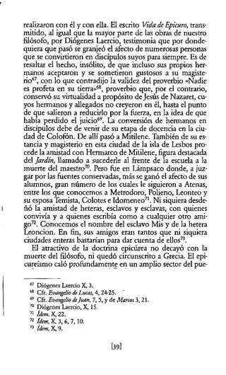 realizaron con él y con ella. El escrito Vida deEpicuro, trans­
mitido, al igual que la mayor parte de las obras de nuestro
filósofo, por Diógenes Laercio, testimonia que por donde­
quiera que pasó se granjeó el afecto de numerosas personas
que se convirtieron en discípulos suyos para siempre. Es de
resaltar el hecho, insólito, de que incluso sus propios her­
manos aceptaron y se sometieron gustosos a su magiste­
rio67, con lo que contradijo la validez del proverbio «Nadie
es profeta en su tierra»68, proverbio que, por el contrario,
conservó su virtualidad a propósito deJesús de Nazaret, cu­
yos hermanos y allegados no creyeron en él, hasta el punto
de que salieron a reducirlo por la fuerza, en la idea de que
había perdido el juicio69. La conversión de hermanos en
discípulos debe de venir de su etapa de docencia en la ciu­
dad de Colofón. De allí pasó a Mitilene. También de su es­
tancia y magisterio en esta ciudad de la isla de Lesbos pro­
cede la amistad con Hermarco de Mitilene, figura destacada
del Jardín, llamado a sucederle al frente de la escuela a la
muerte del maestro70. Pero fue en Lámpsaco donde, a juz­
gar por las fuentes conservadas, más se ganó el afecto de sus
alumnos, gran número de los cuales le siguieron a Atenas,
entre los que conocemos a Metrodoro, Polieno, Leonteo y
su esposa Temista, Colotes e Idomeneo71. Ni siquiera desde­
ñó la amistad de heteras, esclavos y esclavas, con quienes
convivía y a quienes escribía como a cualquier otro ami­
go72. Conocemos el nombre del esclavo Mis y de la hetera
Leoncion. En fin, sus amigos eran tantos que ni siquiera
ciudades enteras bastarían para dar cuenta de ellos73.
El atractivo de la doctrina epicúrea no decayó con la
muerte del filósofo, ni quedó circunscrito a Grecia. El epi­
cureismo caló profundamente en un amplio sector del pue­
67 Diógenes Laercio X, 3.
68 Cfr. Evangelio deLucas, 4,24-25.
69 Cfr. Evangelio deJuan, 7, 5, y de Marcos3, 21.
70 Diógenes Laercio, X, 15.
71 ídem, X, 22.
72 ídem, X, 3, 6, 7,10.
73 ídem, X, 9.
[39l
 