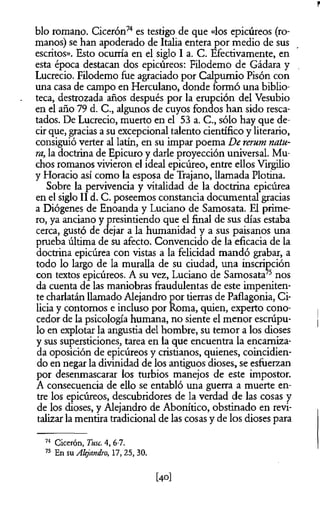 blo romano. Cicerón74es testigo de que «los epicúreos (ro­
manos) se han apoderado de Italia entera por medio de sus
escritos». Esto ocurría en el siglo I a. C. Efectivamente, en
esta época destacan dos epicúreos: Filodemo de Gádara y
Lucrecio. Filodemo fue agraciado por Calpumio Pisón con
una casa de campo en Herculano, donde formó una biblio­
teca, destrozada años después por la erupción del Vesubio
en el año 79 d. C., algunos de cuyos fondos han sido resca­
tados. De Lucrecio, muerto en el 53 a. C., sólo hay que de­
cir que, gracias a su excepcional talento científico y literario,
consiguió verter al latín, en su impar poema De rerum natu­
ra, la doctrina de Epicuro y darle proyección universal. Mu­
chos romanos vivieron el ideal epicúreo, entre ellos Virgilio
y Horacio así como la esposa de Trajano, llamada Plotina.
Sobre la pervivencia y vitalidad de la doctrina epicúrea
en el siglo II d. C. poseemos constancia documental gracias
a Diógenes de Enoanda y Luciano de Samosata. El prime­
ro, ya anciano y presintiendo que el final de sus días estaba
cerca, gustó de dejar a la humanidad y a sus paisanos una
prueba última de su afecto. Convencido de la eficacia de la
doctrina epicúrea con vistas a la felicidad mandó grabar, a
todo lo largo de la muralla de su ciudad, una inscripción
con textos epicúreos. A su vez, Luciano de Samosata75nos
da cuenta de las maniobras fraudulentas de este impeniten­
te charlatán llamado Alejandro por tierras de Paflagonia, Ci­
licia y contornos e incluso por Roma, quien, experto cono­
cedor de la psicología humana, no siente el menor escrúpu­
lo en explotar la angustia del hombre, su temor a los dioses
y sus supersticiones, tarea en la que encuentra la encarniza­
da oposición de epicúreos y cristianos, quienes, coincidien­
do en negar la divinidad de los antiguos dioses, se esfuerzan
por desenmascarar los turbios manejos de este impostor.
A consecuencia de ello se entabló una guerra a muerte en­
tre los epicúreos, descubridores de la verdad de las cosas y
de los dioses, y Alejandro de Abonítico, obstinado en revi-
talizar la mentira tradicional de las cosas y de los dioses para
74 Cicerón, Tuse. 4, 6-7.
75 En su Alejandro, 17, 25, 30.
[40]
 