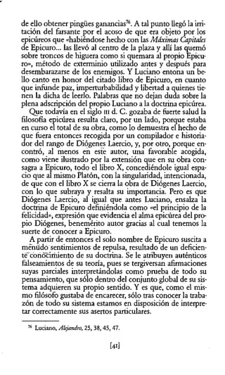 de ello obtener pingües ganancias76. A tal punto llegó la irri­
tación del farsante por el acoso de que era objeto por los
epicúreos que «habiéndose hecho con las Máximas Capitales
de Epicuro... las llevó al centro de la plaza y allí las quemó
sobre troncos de higuera como si quemara al propio Epicu­
ro», método de exterminio utilizado antes y después para
desembarazarse de los enemigos. Y Luciano entona un be
lio canto en honor del citado libro de Epicuro, en cuanto
que infunde paz, imperturbabilidad y libertad a quienes tie­
nen la dicha de leerlo. Palabras que no dejan duda sobre la
plena adscripción del propio Luciano a la doctrina epicúrea.
Que todavía en el siglo ni d. C. gozaba de fuerte salud la
filosofía epicúrea resulta claro, por un lado, porque estaba
en curso el total de su obra, como lo demuestra el hecho de
que fuera entonces recogida por un compilador e historia­
dor del rango de Diógenes Laercio, y, por otro, porque en­
contró, al menos en este autor, una favorable acogida,
como viene ilustrado por la extensión que en su obra con­
sagra a Epicuro, todo el libro X, concediéndole igual espa­
cio que al mismo Platón, con la singularidad, intencionada,
de que con el libro X se cierra la obra de Diógenes Laercio,
con lo que subraya y resalta su importancia. Pero es que
Diógenes Laercio, al igual que antes Luciano, ensalza la
doctrina de Epicuro definiéndola como «el principio de la
felicidad», expresión que evidencia el alma epicúrea del pro­
pio Diógenes, benemérito autor gracias al cual tenemos la
suerte de conocer a Epicuro.
A partir de entonces el solo nombre de Epicuro suscita a
menudo sentimientos de repulsa, resultado de un deficien­
te"conocimiento de su doctrina. Se le atribuyen auténticos
falseamientos de su teoría, pues se tergiversan afirmaciones
suyas parciales interpretándolas como prueba de todo su
pensamiento, que sólo dentro del conjunto global de su sis­
tema adquieren su propio sentido. Y es que, como el mis­
mo filósofo gustaba de encarecer, sólo tras conocer la traba­
zón de todo su sistema estamos en disposición de interpre­
tar correctamente sus asertos particulares.
16 Luciano, Alejandro, 25, 38,45,47.
 
