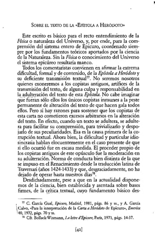 Este escrito es básico para el recto entendimiento de la
Física o naturaleza del Universo, y, por ende, para la com­
prensión del sistema entero de Epicuro, coordenado siem­
pre por los fundamentos teóricos aportados por la ciencia
de la Naturaleza. Sin la Física o conocimiento del Universo
el sistema epicúreo resultaría manco.
Todos los comentaristas convienen en afirmar la extrema
dificultad, formal y de contenido, de la Epístola a Heródoto y
su deficiente transmisión textual77. No seremos nosotros
quienes exoneremos a los copistas antiguos, artífices de la
transmisión del texto, de alguna culpa y responsabilidad en
la adulteración del texto de esta Epístola. No cabe imaginar
que fueran sólo ellos los únicos copistas inmunes a la peste
permanente de alteración del texto de que hacen gala todos
ellos. Pero sí hay razones para sostener que los copistas de
esta carta no cometieron excesos arbitrarios en la alteración
del texto. En efecto, cuando un texto se adultera, se adulte­
ra para facilitar su comprensión, para trivializarlo y despo­
jarlo de sus peculiaridades. Esa es la causa primera de la co­
rrupción textual. Ahora bien, la dificultad y particular idio­
sincrasia hablan elocuentemente en el caso presente de que
si ello ocurrió fue en escasa medida. El proceder propio de
los copistas antiguos de este opúsculo fue la moderación en
su adulteración. Norma de conducta bien distinta de la que
se impuso en el Renacimiento desde la traducción latina de
Traversari (años 1424-1433) y que, desgraciadamente, no ha
dejado de operar hasta nuestros días78.
Desdichadamente, pese a que en la actualidad dispone­
mos de la ciencia, bien establecida y asentada sobre bases
firmes, de la crítica.textual, cuyo fundamento básico des-
S o b r e el te x to d e la «Epísto la a H e r ó d o t o »
i 77 C. García Guai, Epicuro, Madrid, 1981, págs. 86 y ss., y A. Garda
1Calvo, «Para la interpretación de la Carta a Heródoto de Epicuro», Emérita
'40, 1972, págs. 70 y ss.
78 Cfr. BoUack-Wismann, La lettre d’Epicure, París, 1971, págs. 14-37.
[42]
 