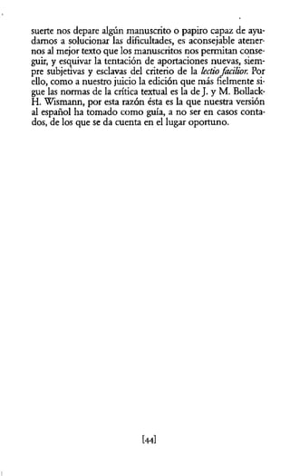 suerte nos depare algún manuscrito o papiro capaz de ayu­
damos a solucionar las dificultades, es aconsejable atener­
nos al mejor texto que los manuscritos nos permitan conse­
guir, y esquivar la tentación de aportaciones nuevas, siem­
pre subjetivas y esclavas del criterio de la lectiofacilior. Por
ello, como a nuestro juicio la edición que más fielmente si­
gue las normas de la crítica textual es la de J. y M. Bollack-
H. Wismann, por esta razón ésta es la que nuestra versión
al español ha tomado como guía, a no ser en casos conta­
dos, de los que se da cuenta en el lugar oportuno.
[44]
 