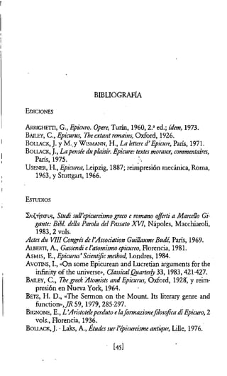 BIBLIOGRAFÍA
Ediciones
A rrigheiti, G., Epicuro. Opere, Turin, I960, 2.aed.; ídem, 1973.
Bailey, C., Epicurus, Theextantremains, Oxford, 1926.
B ollack, J. y M. y W ismann, H., La íettered>Epicure, París, 1971.
B ollack, J., Lapenséeduplaisir. Epicure: textesmoraux, commentaires,
Paris, 1975.
U sener, H., Epicúrea, Leipzig, 1887; reimpresión mecánica, Roma,
1963, y Stuttgart, 1966.
Estudios
X u £ t ¡t c t i s , Studi sull’epicureismogreco e romano offerti a Marcello Gi-
gante: Bibl. della Parola delPassato XVI, Nàpoles, Macchiaroli,
1983,2 vols.
Actesdu VIH CongrésdeVAssociation GuillaumeBude, Paris, 1969.
A lberti, A., GassendieVatomismo epicureo, Florencia, 1981.
A sm is, E., Epicurus’ Scientificmethod, Londres, 1984.
Avotins, I., «On some Epicurean and Lucretian arguments for the
infinity of the universe», ClassicalQuarterly 33, 1983,421-427.
Bailey, C., Thegreek Atomists and Epicurus, Oxford, 1928', y reim­
presión en Nueva York, 1964.
B etz, H. D., «The Sermon on the Mount. Its literary genre and
function»,//? 59,1979, 285-297.
B ignone, E., L ’Aristoteleperduto elaformazionefilosofica diEpicuro, 2
vols., Florencia, 1936.
B ollack, J. - Laks, A., Etudessurl’épicureismeantique, Lille, 1976.
[45]
 