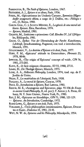 Farrington, B., TheFaith ofEpicurus, Londres, 1967.
FestugièRE, A. J., Epicure etses dieux, París, 1936.
Fuessl, M., «Epicureismus im Umkreis Caesars», SymmictaPßigers-
dorffer sexagenario oblata, a cargo de J. Dalfen, etc.: Filología e
ait., 33, Roma, 1980.
García G ual, C. y A costa M éndez, E., La génesis de una moraluti­
litaria. Epicuro. Ética, Barcelona, 1974.
— Epicuro, Madrid, 1981.
G igante, M., Scettiásmo eepicureismo: Coll. EknchosIV, [cf l]Nápo-
les, Bibliopolis, 1981.
Gigon, O., Epikur. Von der Überwindung der Furcht: Katechismus,
Lehrbriefe, Spruchsammlung,Fragmente, con trad, e introducción,
Munich, 1991.
G oldschmidt, V., La doctrined’Epicure etk droit, París, 1977.
H uby, P. M., «Epicurus5 attitude to Democritus», Phronesis 23,
1978, 80-86.
Inwood, B., «The origin of Epicurus’ concept of void», CPh 76,
1981,273-285.
K leve, K., «It facit exiguum clinam en», SO 55,1980, 27-31.
Lemke, D., Die TheologieEpicurs, Munich, 1973.
Long, A. A., Hellenistic Philosophy, Londres, 1974, trad. esp. de P.
Jordán de Urries.
N izan , P., Les matérialistesdel’Antiquité, París, 1938.
P asqualt, A., La moraldeEpicuro, Caracas, 1970.
Pesce, D., Introduzione a Epicuro, Bari Laterza, 1981.
Reesor, M. E., «Anaxagoras and Epicurus», págs. 93-106 de Essays
in anàentGreekPhilosophy, II, ed. porj. P. Anton y A. Preus, Al­
bany, N. Y. State Univer., Nueva York, Pr., 1983.
Rist,J. M., «Epicurus on friendship», GPh 75,1980,121-129.
— Epicurus. An Introduction, Cambridge, 1972.
Rodis-Lewis, G., Epicure etson école, París, 1975.
V uillemin, J., «Trois philosophies intuitionnistes, Epicure, Descar­
tes et Kant», Dialéctica 35, 1981,2141.
Wirr, N. W. de, Epicurus andhis Philosophy, Mineápolis, 1954.
[46]
 