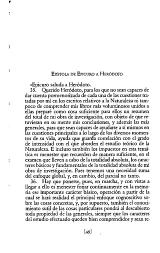 V
E pístola d e E picuro a H eródoto
«Epicuro saluda a Heródoto.
35. Querido Heródoto, para los que no sean capaces de
dar cuenta pormenorizada de cada una de las cuestiones tra­
tadas por mí en los escritos relativos a la Naturaleza ni tam­
poco de comprender mis libros más voluminosos unidos a
ellas preparé como cosa suficiente para ellos un resumen
del total de mi obra de investigación, con objeto de que re­
tuvieran en su mente mis conclusiones, y además las más
generales, para que sean capaces de ayudarse a sí mismos en
las cuestiones principales a lo largo de los diversos momen­
tos de su vida, ayuda que guarda correlación con el grado
de intensidad con el que aborden el estudio teórico de la
Naturaleza. E incluso también los impuestos en esta temá­
tica es menester que recuerden de manera suficiente, en el
examen que lleven a cabo de la totalidad absoluta, los carac­
teres básicos y fundamentales de la totalidad absoluta de mi
obra de investigación. Pues tenemos una necesidad suma
del enfoque global, y, en cambio, del parcial no tanto.
36. Hay que ponerse, pues, en marcha, y con vistas a
llegar a ello es menester forjar continuamente en la memo­
ria ese importante carácter básico, operación a partir de la
cual se hará realidad el principal enfoque cognoscitivo so­
bre las cosas concretas, y, por supuesto, también el conoci­
miento sutil de las cosas particulares pondrá al descubierto
toda propiedad de las generales, siempre que los caracteres
del estudio efectuado queden bien comprendidos y sean re­
[49]
 