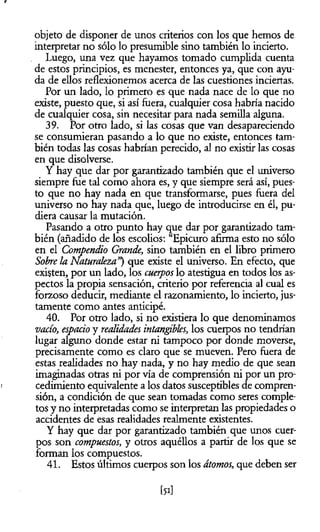 objeto de disponer de unos criterios con los que hemos de
interpretar no sólo lo presumible sino también lo incierto.
Luego, una vez que hayamos tomado cumplida cuenta
de estos principios, es menester, entonces ya, que con ayu­
da de ellos reflexionemos acerca de las cuestiones inciertas.
Por un lado, lo primero es que nada nace de lo que no
existe, puesto que, si así fuera, cualquier cosa habría nacido
de cualquier cosa, sin necesitar para nada semilla alguna.
39. Por otro lado, si las cosas que van desapareciendo
se consumieran pasando a lo que no existe, entonces tam­
bién todas las cosas habrían perecido, al no existir las cosas
en que disolverse.
Y hay que dar por garantizado también que el universo
siempre fue tal como ahora es, y que siempre será así, pues­
to que no hay nada en que transformarse, pues fuera del
universo no hay nada que, luego de introducirse en él, pu­
diera causar la mutación.
Pasando a otro punto hay que dar por garantizado tam­
bién (añadido de los escolios: “Epicuro afuma esto no sólo
en el Compendio Grande, sino también en el libro primero
Sobre la Naturaleza”) que existe el universo. En efecto, que
existen, por un lado, los cuerpos lo atestigua en todos los as­
pectos la propia sensación, criterio por referencia al cual es
forzoso deducir, mediante el razonamiento, lo incierto, jus­
tamente como antes anticipé.
40. Por otro lado, si no existiera lo que denominamos
vacío, espacio y realidades intangibles, los cuerpos no tendrían
lugar alguno donde estar ni tampoco por donde moverse,
precisamente como es claro que se mueven. Pero fuera de
estas realidades no hay nada, y no hay medio de que sean
imaginadas otras ni por vía de comprensión ni por un pro­
cedimiento equivalente a los datos susceptibles de compren­
sión, a condición de que sean tomadas como seres comple­
tos y no interpretadas como se interpretan las propiedades o
accidentes de esas realidades realmente existentes.
Y hay que dar por garantizado también que unos cuer­
pos son compuestos, y otros aquéllos a partir de los que se
forman los compuestos.
41. Estos últimos cuerpos son los átomos, que deben ser
[5i]
 