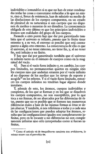 indivisibles e inmutables si es que no han de estar condena­
das todas las cosas a consumirse reducidas a lo que no exis­
te, sino si, llenas de resistencia, han de subsistir en medio de
las disoluciones de los cuerpos compuestos, en un estado
de plenitud de su naturaleza si son cuerpos que no dispo­
nen de medios o maneras de ser disueltos. La consecuencia
obligada de esto último es que los principios indivisibles o
átomos son realidades del grupo de los cuerpos.
Pasando a otro punto hay que dar por garantizado tam­
bién que el universo es infinito, puesto que lo finito tiene
extremo y, a su vez, el extremo se percibe que está contra­
puesto a algún otro extremo. La consecuencia de ello es que
el universo, al no tener extremo, no tiene fin, y, al no tener
fin, será infinito y no finito.
Y hay que dar por garantizado también que el universo
es infinito tanto en el número de cuerpos como en la mag­
nitud del vacío.
42. Pues si el vacío fuera infinito y, en cambio, los cuer­
pos limitados, no permanecerían quietos en ningún sitio
lós cuerpos sino que andarían errantes por el vacío infinito
al no disponer de los medios que les sirvan de soporte y
acogida79en los rebotes. Y si el vacío fuera limitado, enton­
ces los cuerpos infinitos no tendrían lugar alguno donde
instalarse.
Y, además de esto, los átomos, cuerpos indivisibles y
completos, de los que se forman y en los que se disuelven
los cuerpos compuestos, no son susceptibles, por lo que
toca a sus formas, de ser abarcados por las diferencias de és­
tas, puesto que no es posible que se formen tan numerosas
diferencias reales a base de las mismas formas si éstas se de­
jan abarcar. Y también, si nos referimos a todas y a cada una
de las configuraciones que pueden adoptar los átomos, re­
sulta que las configuraciones iguales son completamente in­
finitas, pero en lo tocante a sus diferencias no son comple­
tamente infinitas sino sólo interpretadas como si fueran in­
finitas,
19 Como el artículo Tá de wepstSovTa concierta con crréXXovTa, lo
mismo ocurre con el preverbio w .
l52l
 