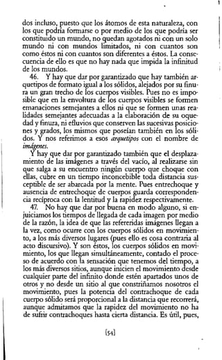 dos incluso, puesto que los átomos de esta naturaleza, con
los que podría formarse o por medio de los que podría ser
constituido un mundo, no quedan agotados ni con un solo
mundo ni con mundos limitados, ni con cuantos son
como éstos ni con cuantos son diferentes a éstos. La conse­
cuencia de ello es que no hay nada que impida la infinitud
de los mundos.
46. Y hay que dar por garantizado que hay también ar­
quetipos de formato igual a los sólidos, alejados por su finu­
ra un gran trecho de los cuerpos visibles. Pues no es impo­
sible que en la envoltura de los cuerpos visibles se formen
emanaciones semejantes a ellos ni que se formen unas rea­
lidades semejantes adecuadas a la elaboración de su oque­
dad y finura, ni efluvios que conserven las sucesivas posicio­
nes y grados, los mismos que poseían también en los sóli­
dos. Y nos referimos a esos arquetipos con el nombre de
imágenes.
Y hay que dar por garantizado también que el desplaza­
miento de las imágenes a través del vacío, al realizarse sin
que salga a su encuentro ningún cuerpo que choque con
ellas, cubre en un tiempo inconcebible toda distancia sus­
ceptible de ser abarcada por la mente. Pues entrechoque y
ausencia de entrechoque de cuerpos guarda corresponden­
cia recíproca con la lentitud y la rapidez respectivamente.
47. No hay que dar por buena en modo alguno, si en­
juiciamos los tiempos de llegada de cada imagen por medio
de la razón, la idea de que las refereridas imágenes llegan a
la vez, como ocurre con los cuerpos sólidos en movimien­
to, a los más diversos lugares (pues ello es cosa contraria al
acto discursivo). Y son éstos, los cuerpos sólidos en movi­
miento, los que llegan simultáneamente, contado el proce­
so de acuerdo con la sensación que tenemos del tiempo, a
los más diversos sitios, aunque inicien el movimiento desde
cualquier parte del infinito donde estén apartados unos de
otros y no desde un sitio al que constriñamos nosotros el
movimiento, pues la potencia del contrachoque de cada
cuerpo sólido será proporcional a la distancia que recorrerá,
aunque admitamos que la rapidez del movimiento no ha
de sufrir contrachoques hasta cierta distancia. Es útil, pues,
[54]
 