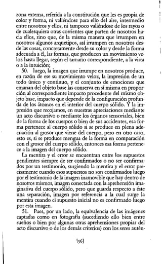 zona extema, referida a la constitución que les es propia de
color y forma, ni valiéndose para ello del aire, intermedio
entre nosotros y ellos, ni tampoco valiéndose de los rayos o
de cualesquiera otras corrientes que parten de nosotros ha­
cia ellos, sino que, de la misma manera que irrumpen en
nosotros algunos arquetipos, así irrumpen en nosotros des­
de las cosas, concretamente desde su color y desde la forma
adecuada a él, las formas, que producen un movimiento ve­
loz hasta llegar, según el tamaño correspondiente, a la vista
o a la intuición;
50. luego, la imagen que irrumpe en nosotros produce,
en razón de ese su movimiento veloz, la impresión de un
todo único y continuo, y el conjunto de emociones que
emanan del objeto base las conserva en sí misma en propor­
ción al correspondiente impacto procedente del mismo ob­
jeto base, impacto que depende de la configuración profun­
da de los átomos en el interior del cuerpo sólido. Y la im­
presión que recojamos, en nuestras apreciaciones mediante
un acto discursivo o mediante los órganos sensoriales, bien
de la forma de los cuerpos o bien de sus accidentes, esa for­
ma pertenece al cuerpo sólido si se produce en plena ade­
cuación al grosor que viene del cuerpo, pero en otro caso,
esto es, si se produce mengua de la forma en comparación
con el grosor del cuerpo sólido, entonces esa forma pertene­
ce a la imagen del cuerpo sólido.
La mentira y el error se encuentran entre los supuestos
pendientes siempre de ser confirmados o no ser confirma­
dos por un testimonio, surgiendo la mentira y el error pre­
cisamente cuando esos supuestos no son confirmados luego
por el testimonio de la imagen inamovible que hay dentro de
nosotros mismos, imagen conectada con la aprehensión ima­
ginativa del cuerpo sólido, pero que guarda respecto a éste
una separación, imagen por referencia a la cual surge la
mentira cuando el supuesto inicial no es confirmado luego
por esta imagen.
51. Pues, por un lado, la equivalencia de las imágenes
captadas como en fotografía (sucediendo ello bien entre
sueños o bien por algunas otras aprehensiones propias del
acto discursivo o de los demás criterios) con los seres autén-
[56]
 