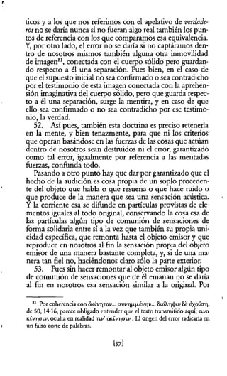 r
ticos y a los que nos referimos con el apelativo de verdade­
rosno se daría nunca si no fueran algo real también los pun­
tos de referencia con los que comparamos esa equivalencia.
Y, por otro lado, el error no se daría si no captáramos den­
tro de nosotros mismos también alguna otra inmovilidad
de imagen81, conectada con el cuerpo sólido pero guardan­
do respecto a él una separación. Pues bien, en el caso de
que el supuesto inicial no sea confirmado o sea contradicho
por el testimonio de esta imagen conectada con la aprehen­
sión imaginativa del cuerpo sólido, pero que guarda respec­
to a él una separación, surge la mentira, y en caso de que
ello sea confirmado o no sea contradicho por ese testimo­
nio, la verdad.
52. Así pues, también esta doctrina es preciso retenerla
en la mente, y bien tenazmente, para que ni los criterios
que operan basándose en las fuerzas de las cosas que actúan
dentro de nosotros sean destruidos ni el error, garantizado
como tal error, igualmente por referencia a las mentadas
fuerzas, confúnda todo.
Pasando a otro punto hay que dar por garantizado que el
hecho de la audición es cosa propia de un soplo proceden­
te del objeto que habla o que resuena o que hace ruido o
que produce de la manera que sea una sensación acústica.
Y la corriente esa se difunde en partículas provistas de ele­
mentos iguales al todo original, conservando la cosa esa de
las partículas algún tipo de comunión de sensaciones de
forma solidaria entre sí a la vez que también su propia uni­
cidad específica, que remonta hasta el objeto emisor y que
reproduce en nosotros al fin la sensación propia del objeto
emisor de una manera bastante completa, y, si de una ma­
nera tan fiel no, haciéndonos claro sólo la parte exterior.
53. Pues sin hacer remontar al objeto emisor algún tipo
de comunión de sensaciones que de él emanan no se daría
al fin en nosotros esa sensación similar a la original. Por
81 Por coherencia con o ¡k lv t|t o v ... cru v T ]|x|xém iv ... 8 ló X .t)^ lv 8 e ¿ x ° ú ° ' irl>
de 50, 14-16, parece obligado entender que el texto transmitido aquí, t l v o í
k £v t |0'lv , oculta en realidad t l v ’ q k ív tic t lv . El origen del error radicaría en
i un falso corte de palabras.
[57]
 