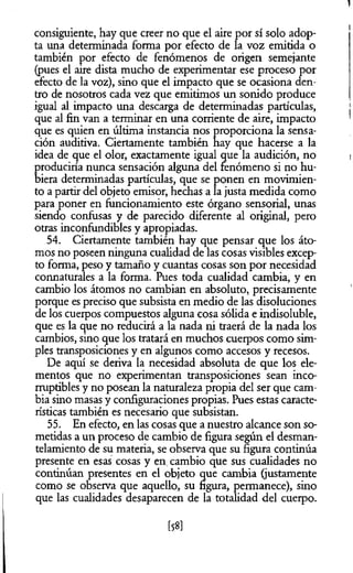 consiguiente, hay que creer no que el aire por sí solo adop­
ta una determinada forma por efecto de la voz emitida o
también por efecto de fenómenos de origen semejante
(pues el aire dista mucho de experimentar ese proceso por
efecto de la voz), sino que el impacto que se ocasiona den­
tro de nosotros cada vez que emitimos un sonido produce
igual al impacto una descarga de determinadas partículas,
que al fin van a terminar en una corriente de aire, impacto
que es quien en última instancia nos proporciona la sensa­
ción auditiva. Ciertamente también hay que hacerse a la
idea de que el olor, exactamente igual que la audición, no
produciría nunca sensación alguna del fenómeno si no hu­
biera determinadas partículas, que se ponen en movimien­
to a partir del objeto emisor, hechas a la justa medida como
para poner en funcionamiento este órgano sensorial, unas
siendo confusas y de parecido diferente al original, pero
otras inconfundibles y apropiadas.
54. Ciertamente también hay que pensar que los áto­
mos no poseen ninguna cualidad de las cosas visibles excep­
to forma, peso y tamaño y cuantas cosas son por necesidad
connaturales a la forma. Pues toda cualidad cambia, y en
cambio los átomos no cambian en absoluto, precisamente
porque es preciso que subsista en medio de las disoluciones
de los cuerpos compuestos alguna cosa sólida e indisoluble,
que es la que no reducirá a la nada ni traerá de la nada los
cambios, sino que los tratará en muchos cuerpos como sim­
ples transposiciones y en algunos como accesos y recesos.
De aquí se deriva la necesidad absoluta de que los ele­
mentos que no experimentan transposiciones sean inco­
rruptibles y no posean la naturaleza propia del ser que cam­
bia sino masas y configuraciones propias. Pues estas caracte­
rísticas también es necesario que subsistan.
55. En efecto, en las cosas que a nuestro alcance son so­
metidas a un proceso de cambio de figura según el desman-
telamiento de su materia, se observa que su figura continúa
presente en esas cosas y en. cambio que sus cualidades no
continúan presentes en el objeto que cambia (justamente
como se observa que aquello, su figura, permanece), sino
que las cualidades desaparecen de la totalidad del cuerpo.
[58]
 