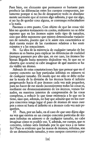 r
Pues bien, ese elemento que permanece es bastante para
producir las diferencias entre los cuerpos compuestos, jus­
tamente porque si no ha de desaparecer todo es absoluta­
mente necesario que al menos algo subsista, y que ese algo,
si no ha de quedar cosa alguna, se corrompa reduciéndose
a la nada.
Pasemos a otro punto. Con objeto de que las cosas visi­
bles no aporten testimonio en contra, realmente no se debe
suponer que en los átomos existe todo tipo de tamaños,
sino que debe suponerse que existen determinadas variacio­
nes de tamaño, puesto que si le asiste esta característica se
dará cuenta mejor de las cuestiones relativas a los senti­
mientos y a las sensaciones.
56. La idea de la existencia de cualquier tamaño de los
átomos ni es buena para explicar las diferencias de cualidad
(aunque pasemos por alto que, en ese caso, los átomos hu­
bieran llegado hasta nosotros dejándose ver, lo que no se
observa que ocurra) ni cabe imaginar de qué manera se ha­
ría visible un átomo.
Además de estas constataciones hay que pensar que en el
cuerpo concreto no hay partículas infinitas en número ni
de cualquier tamaño. De modo que no sólo se debe recha­
zar la teoría de la división de los átomos hasta el infinito
progresando hacia él por átomos cada vez más pequeños,
para no hacer de ese modo inconsistentes todas las cosas ni,
mediante ese desmenuzamiento de los átomos, vemos for­
zados, en nuestros intentos de comprensión de las cosas
completas, a reducir lo que tiene existencia a lo que no la
tiene, sino que, además, no hay que admitir que en los cuer­
pos concretos tenga lugar el paso de átomos de unos cuer­
pos a otros ni hasta el infinito ni a átomos cada vez más pe­
queños.
57. Pues, por un lado, en el caso de que uno dijera algu­
na vez que existen en un cuerpo concreto partículas de áto­
mos infinitas en número o de cualquier tamaño, no cabe
imaginar cómo es posible eso. Y, además, ese cuerpo, que es
concreto, ¿cómo sería limitado por lo que toca a su tama­
ño? Pues es evidente que las masas de átomos, infinitas, son
de un determinado tamaño, y esos cuerpos concretos a par­
[59]
 