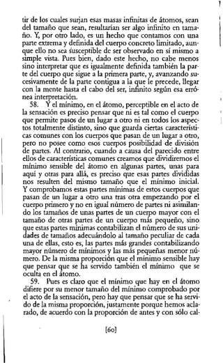 tir de los cuales surjan esas masas infinitas de átomos, sean
del tamaño que sean, resultarían ser algo infinito en tama­
ño. Y, por otro lado, es un hecho que contamos con una
parte extrema y definida del cuerpo concreto limitado, aun­
que ello no sea susceptible de ser observado en sí mismo a
simple vista. Pues bien, dado este hecho, no cabe menos
sino interpretar que es igualmente definida también la par­
te del cuerpo que sigue a la primera parte, y, avanzando su­
cesivamente de la parte contigua a la que le precede, llegar
con la mente hasta el cabo del ser, infinito según esa erró­
nea interpretación.
58. Y el mínimo, en el átomo, perceptible en el acto de
la sensación es preciso pensar que ni es tal como el cuerpo
que permite pasos de un lugar a otro ni en todos los aspec­
tos totalmente distinto, sino que guarda ciertas característi­
cas comunes con los cuerpos que pasan de un lugar a otro,
pero no posee como esos cuerpos posibilidad de división
de partes. Al contrario, cuando a causa del parecido entre
ellos de características comunes creamos que dividiremos el
mínimo sensible del átomo en algunas partes, unas para
aquí y otras para allá, es preciso que esas partes divididas
nos resulten del mismo tamaño que el mínimo inicial.
Y comprobamos estas partes mínimas de estos cuerpos que
pasan de un lugar a otro una tras otra empezando por el
cuerpo primero y no en igual número de partes ni asimilan­
do los tamaños de unas partes de un cuerpo mayor con el
tamaño de otras partes de un cuerpo más pequeño, sino
que estas partes mínimas contabilizan el número de sus uni­
dades de tamaños adecuándolo al tamaño peculiar de cada
una de ellas, esto es, las partes más grandes contabilizando
mayor número de mínimos y las más pequeñas menor nú­
mero. De la misma proporción que el mínimo sensible hay
que pensar que se ha servido también el mínimo que se
oculta en el átomo.
59. Pues es claro que el mínimo que hay en el átomo
difiere por su menor tamaño del mínimo comprobado por
el acto de la sensación, pero hay que pensar que se ha servi­
do de la misma proporción, justamente porque hemos acla­
rado, de acuerdo con la proporción de antes y con sólo cai­
fa]
 