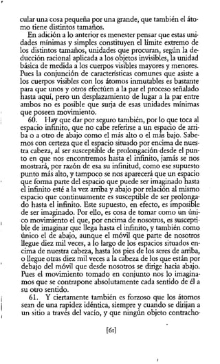 r
cular una cosa pequeña por una grande, que también el áto­
mo tiene distintos tamaños.
En adición a lo anterior es menester pensar que estas uni­
dades mínimas y simples constituyen el límite extremo de
los distintos tamaños, unidades que procuran, según la de­
ducción racional aplicada a los objetos invisibles, la unidad
básica de medida a los cuerpos visibles mayores y menores.
Pues la conjunción de características comunes que asiste a
los cuerpos visibles con los átomos inmutables es bastante
para que unos y otros efectúen a la par el proceso señalado
hasta aquí, pero un desplazamiento de lugar a la par entre
ambos no es posible que surja de esas unidades mínimas
que poseen movimiento.
60. Hay que dar por seguro también, por lo que toca al
espacio infinito, que no cabe referirse a un espacio de arri­
ba o a otro de abajo como el más alto o el más bajo. Sabe­
mos con certeza que el espacio situado por encima de nues­
tra cabeza, al ser susceptible de prolongación desde el pun­
to en que nos encontremos hasta el infinito, jamás se nos
mostrará, por razón de esa su infinitud, como ese supuesto
punto más alto, y tampoco se nos aparecerá que un espacio
que forma parte del espacio que puede ser imaginado hasta
el infinito esté a la vez arriba y abajo por relación al mismo
espacio que continuamente es susceptible de ser prolonga­
do hasta el infinito. Este supuesto, en efecto, es imposible
de ser imaginado. Por ello, es cosa de tomar como un úni­
co movimiento el que, por encima de nosotros, es suscepti­
ble de imaginar que llega hasta el infinito, y también como
único el de abajo, aunque el móvil que parte de nosotros
llegue diez mil veces, a lo largo de los espacios situados en­
cima de nuestra cabeza, hasta los pies de los seres de arriba,
o llegue otras diez mil veces a la cabeza de los que están por
debajo del móvil que desde nosotros se dirige hacia abajo.
Pues el movimiento tomado en conjunto nos lo imagina­
mos que se contrapone absolutamente cada sentido de él a
su otro sentido.
61. Y ciertamente también es forzoso que los átomos
sean de una rapidez idéntica, siempre y cuando se dirijan a
un sitio a través del vacío, y que ningún objeto contracho­
[61]
i
 
