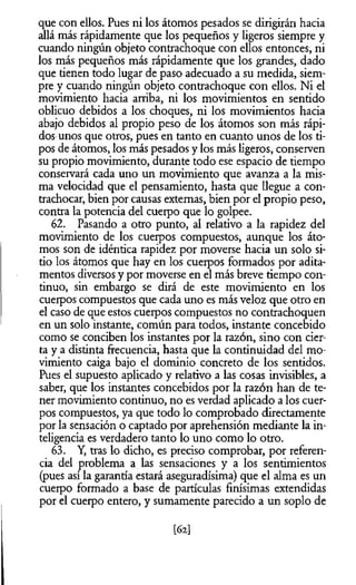 que con ellos. Pues ni los átomos pesados se dirigirán hacia
allá más rápidamente que los pequeños y ligeros siempre y
cuando ningún objeto contrachoque con ellos entonces, ni
los más pequeños más rápidamente que los grandes, dado
que tienen todo lugar de paso adecuado a su medida, siem­
pre y cuando ningún objeto contrachoque con ellos. Ni el
movimiento hacia arriba, ni los movimientos en sentido
oblicuo debidos a los choques, ni los movimientos hacia
abajo debidos al propio peso de los átomos son más rápi­
dos unos que otros, pues en tanto en cuanto unos de los ti­
pos de átomos, los más pesados y los más ligeros, conserven
su propio movimiento, durante todo ese espacio de tiempo
conservará cada uno un movimiento que avanza a la mis­
ma velocidad que el pensamiento, hasta que llegue a con-
trachocar, bien por causas extemas, bien por el propio peso,
contra la potencia del cuerpo que lo golpee.
62. Pasando a otro punto, al relativo a la rapidez del
movimiento de los cuerpos compuestos, aunque los áto­
mos son de idéntica rapidez por moverse hacia un solo si­
tio los átomos que hay en los cuerpos formados por adita­
mentos diversos y por moverse en el más breve tiempo con­
tinuo, sin embargo se dirá de este movimiento en los
cuerpos compuestos que cada uno es más veloz que otro en
el caso de que estos cuerpos compuestos no contrachoquen
en un solo instante, común para todos, instante concebido
como se conciben los instantes por la razón, sino con cier­
ta y a distinta frecuencia, hasta que la continuidad del mo­
vimiento caiga bajo el dominio concreto de los sentidos.
Pues el supuesto aplicado y relativo a las cosas invisibles, a
saber, que los instantes concebidos por la razón han de te­
ner movimiento continuo, no es verdad aplicado a los cuer­
pos compuestos, ya que todo lo comprobado directamente
por la sensación o captado por aprehensión mediante la in­
teligencia es verdadero tanto lo uno como lo otro.
63. Y, tras lo dicho, es preciso comprobar, por referen­
cia del problema a las sensaciones y a los sentimientos
(pues así la garantía estará aseguradísima) que el alma es un
cuerpo formado a base de partículas finísimas extendidas
por el cuerpo entero, y sumamente parecido a un soplo de
m
 