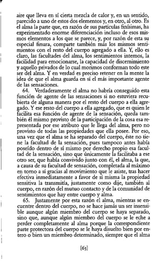aire que lleva en sí cierta mezcla de calor y, en un sentido,
parecido a uno de estos dos elementos y, en otro, al otro. Es
el alma la parte que, en razón de sus partículas finísimas, ha
experimentado enorme diferenciación incluso de esos mis­
mos elementos a los que se parece, y, por razón de esta su
especial finura, comparte también más los mismos senti­
mientos con el resto del cuerpo agregado a ella. Y, ello es
claro, las facultades del alma, los sentimientos internos, la
facilidad para emocionarse, la capacidad de discernimiento
y aquello privados de lo cual morimos conforman todo este
ser del alma. Y en verdad es preciso retener en la mente la
idea de que el alma guarda en sí el más importante agente
de las sensaciones.
64. Verdaderamente el alma no habría conseguido esta
función de agente de las sensaciones si no estuviera recu­
bierta de alguna manera por el resto del cuerpo a ella agre­
gado. Y ese resto del cuerpo a ella agregado, que es quien le
facilita esa función de agente de la sensación, queda tam­
bién él mismo provisto de la participación de la cosa esa re­
presentada por ese atributo que le llega del alma, pero no
provisto de todas las propiedades que ella posee. Por eso,
una vez que el alma se ha separado del cuerpo, éste no tie­
ne la facultad de la sensación, pues tampoco antes había
poseído dentro de sí mismo por derecho propio esa facul­
tad de la sensación, sino que únicamente la facilitaba a ese
otro ser, que había convivido junto con él, el alma, la que,
a causa de su facultad de sensación, completada al máximo
en tomo a sí gracias al movimiento que le asiste, tras hacer
efectiva inmediatamente a favor de sí misma la propiedad
sensitiva la transmitía, justamente como dije, también al
cuerpo, en razón del mutuo contacto y de la comunidad de
sentimientos que hay entre cuerpo y alma.
65. Justamente por esta razón el alma, mientras se en­
cuentre dentro del cuerpo, no se hace jamás un ser insensi­
ble aunque algún miembro del cuerpo se haya separado,
sino que, aunque algún miembro del cuerpo se le eche a
perder completamente al alma porque la correspondiente
parte protectora del cuerpo se le haya disuelto bien por en­
tero o bien un miembro determinado, siempre que el alma
m
 