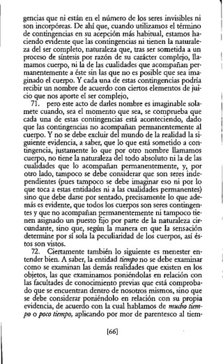gencias que ni están en el número de los seres invisibles ni
son incorpóreas. De ahí que, cuando utilizamos el término
de contingencias en su acepción más habitual, estamos ha­
ciendo evidente que las contingencias ni tienen la naturale­
za del ser completo, naturaleza que, tras ser sometida a un
proceso de síntesis por razón de su carácter complejo, lla­
mamos cuerpo, ni la de las cualidades que acompañan per­
manentemente a éste sin las que no es posible que sea ima­
ginado el cuerpo. Y cada una de estas contingencias podría
recibir un nombre de acuerdo con ciertos elementos de jui­
cio que nos aporte el ser complejo,
71. pero este acto de darles nombre es imaginable sola-
mete cuando, sea el momento que sea, se comprueba que
cada una de estas contingencias está aconteciendo, dado
que las contingencias no acompañan permanentemente al
cuerpo. Y no se debe excluir del mundo de la realidad la si­
guiente evidencia, a saber, que lo que está sometido a con­
tingencia, justamente lo que por otro nombre llamamos
cuerpo, no tiene la naturaleza del todo absoluto ni la de las
cualidades que lo acompañan permanentemente, y, por
otro lado, tampoco se debe considerar que son seres inde­
pendientes (pues tampoco se debe imaginar eso ni por lo
que toca a estas entidades ni a las cualidades permanentes)
sino que debe darse por sentado, precisamente lo que ade­
más es evidente, que todos los cuerpos son seres contingen­
tes y que no acompañan permanentemente ni tampoco tie­
nen asignado un puesto fijo por parte de la naturaleza cir­
cundante, sino que, según la manera en que la sensación
determine por sí sola la peculiaridad de los cuerpos, así és­
tos son vistos.
72. Ciertamente también lo siguiente es menester en­
tender bien. A saber, la entidad tiempo no se debe examinar
como se examinan las demás realidades que existen en los
objetos, las que examinamos poniéndolas en relación con
las facultades de conocimiento previas que está comproba­
do que se encuentran dentro de nosotros mismos, sino que
se debe considerar poniéndolo en relación con su propia
evidencia, de acuerdo con la cual hablamos de mucho tiem­
po o poco tiempo, aplicando por mor de parentesco al tiem-
[66]
 