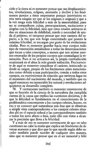 cielo y la tierra ni es menester pensar que sus desplazamien­
tos, revoluciones, eclipses, ascensión y declive y los fenó­
menos parejos a éstos empezaron porque interviniera en
esta tarea ningún ser que se los asignara o asignará y que a
la vez tenga toda felicidad a más de la inmortalidad, pues
no se compadecen cuitas, preocupaciones, excitaciones y
alegrías con la felicidad, sino que estos estados anímicos se
dan en situaciones de debilidad, miedo y necesidad de ayu­
da al prójimo, ni tampoco pensar que esos cuerpos del es­
pacio, a la vez que son fuego concentrado que poseen la
máxima felicidad, se encargan por gusto de las evoluciones
citadas. Pero es menester guardar hacia esos cuerpos todo
tipo de veneración ateniéndose a todas las denominaciones
que tocan a tales conceptos, a menos que nos asistan razo­
nes emanadas de los propios cuerpos que contradigan la ve­
neración. Pues si no actuamos así, la propia contradicción
ocasionará en el alma la más grande turbación. Precisamen­
te de aquí es menester considerar el carácter, intrincado ya
desde su origen, propio de los fenómenos antes menciona­
dos como debido a una participación, común a todos estos
cuerpos, en movimientos de rotación que tuvieron lugar en
el momento del nacimiento del mundo, y también que en
aquel entonces esa inexorable ley natural y revoluciones ad­
quirieron su desarrollo completo.
78. Y ciertamente también es menester convencerse de
que es función de la ciencia de la naturaleza dar cumplida
cuenta de la causa que explica las cuestiones decisivas, y de
que la felicidad se fundamenta en el conocimiento de la
problemática concerniente a los cuerpos celestes, bueno, en
eso y en conocer qué naturalezas son ésas que se observan
a simple vista correspondientes a los cuerpos celestes situa­
dos ahí en el espacio sideral y las correspondientes también
a todos los seres afines a ésos, todo ello con vistas a alcan­
zar la precisión que lleva a la felicidad.
Y a más de eso es menester convencerse de que en tales
cuestiones no cabe la teoría que explica un fenómeno de di­
versas maneras y que dice que lo que sucede según debe su­
ceder también puede suceder de cualquier otra manera,
sino que es menester pensar que en el ser inmortal y feliz
[69]
 