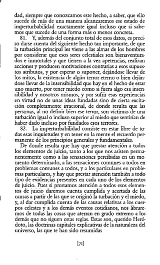 r
dad, siempre que conozcamos este hecho, a saber, que ello
sucede de más de una manera alcanzaremos ese estado de
imperturbabilidad exactamente igual incluso que si sabe­
mos que sucede de una forma más o menos concreta.
81. Y, además del conjunto total de esos datos, es preci­
so darse cuenta del siguiente hecho tan importante, de que
la turbación principal les viene a las almas de los hombres
por considerar que esos seres celestiales son bienaventura­
dos e inmortales y que tienen a la vez apetencias, realizan
acciones y producen motivaciones contrarias a esos supues­
tos atributos, y por esperar o suponer, dejándose llevar de
los mitos, la existencia de algún terror eterno o bien deján­
dose llevar de la insensibilidad que hay en el hecho de estar
uno muerto, por tener miedo como si fuera algo esa insen­
sibilidad y nosotros mismos, y por sufrir esas experiencias
en virtud no de unas ideas fundadas sino de cierta excita­
ción completamente irracional, de donde resulta que las
personas, al no definir bien ese terror, son víctimas de una
turbación igual o incluso superior al miedo que sentirían de
haber dado incluso por fundados esos terrores.
82. La imperturbabilidad consiste en estar libre de to­
das esas inquietudes y en tener en la mente el recuerdo per­
manente de los principios generales y fundamentales.
De donde resulta que hay que prestar atención a todos
los elementos de juicio, tanto a los que nos asisten perma­
nentemente como a las sensaciones percibidas en un mo­
mento determinado, a las sensaciones comunes a todos en
problemas comunes a todos, y a los particulares en proble­
mas particulares, y hay que prestar atención también a todo
tipo de evidencias presentes en cada uno de los elementos
de juicio. Pues si prestamos atención a todos esos elemen­
tos de juicio daremos cuenta cumplida y acertada de las
causas a partir de las que se originó la turbación y el miedo,
y, al dar cumplida cuenta de las causas relativas a los cuer­
pos celestes y a los demás eventos cotidianos, nos librare­
mos de todas las cosas que aterran en grado extremo a los
demás que no siguen estas reglas. Estas son, querido Heró-
doto, las doctrinas capitales explicativas de la naturaleza del
universo, las que te han sido resumidas
[71]
 