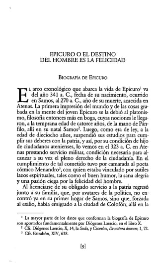 EPICURO O EL DESTINO
DEL HOMBRE ES LA FELICIDAD
B iografía d e E picuro
E
l arco cronológico que abarca la vida de Epicuro1va
del año 341 a. C., fecha de su nacimiento, ocurrido
en Samos, al 270 a. C., año de su muerte, acaecida en
Atenas. La primera impresión del mundo y de las cosas gra­
bada en la mente del joven Epicuro se la debió al platonis­
mo, filosofía entonces más en boga, cuyas nociones le llega­
ron, a la temprana edad de catorce años, de la mano de Pán-
filo, allí en su natal Samos2. Luego, como era de ley, a la
edad de dieciocho años, suspendió sus estudios para cum­
plir sus deberes con la patria, y así, por su condición de hijo
de ciudadanos atenienses, lo vemos en el 323 a. C. en Ate­
nas prestando servicio militar, condición necesaria para al­
canzar a su vez el pleno derecho de la ciudadanía. En el
cumplimiento de tal cometido tuvo por camarada al poeta
cómico Menandro3, con quien estaba vinculado por sutiles
lazos espirituales, tales como el buen humor, la sana alegría
y una pasión ciega por la felicidad del hombre.
Al licenciarse de su obligado servicio a la patria regresó
junto a su familia, que, por avatares de la política, no en­
contró ya en su primer hogar de Samos, sino que, forzada
al exilio, había emigrado a la ciudad de Colofón, allá en la
1 La mayor parte de los datos que conforman la biografía de Epicuro
son aportados fundamentalmente por Diógenes Laercio, en el libro X.
2 Cfr. Diógenes Laercio, X, 14, la Suda,y Cicerón, Denaturadcontm, 1,72.
3 Cfr. Estrabón, XIV, 638.
[9l
 