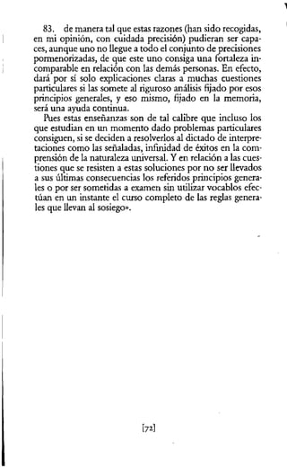 83. de manera tal que estas razones (han sido recogidas,
en mi opinión, con cuidada precisión) pudieran ser capa­
ces, aunque uno no llegue a todo el conjunto de precisiones
pormenorizadas, de que este uno consiga una fortaleza in­
comparable en relación con las demás personas. En efecto,
dará por sí solo explicaciones claras a muchas cuestiones
particulares si las somete al riguroso análisis fijado por esos
principios generales, y eso mismo, fijado en la memoria,
será una ayuda continua.
Pues estas enseñanzas son de tal calibre que incluso los
que estudian en un momento dado problemas particulares
consiguen, si se deciden a resolverlos al dictado de interpre­
taciones como las señaladas, infinidad de éxitos en la com­
prensión de la naturaleza universal. Y en relación a las cues­
tiones que se resisten a estas soluciones por no ser llevados
a sus últimas consecuencias los referidos principios genera­
les o por ser sometidas a examen sin utilizar vocablos efec­
túan en un instante el curso completo de las reglas genera­
les que llevan al sosiego».
[72]
 