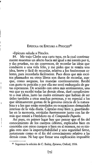 r
E pístola d e E picuro a Pítocles83
«Epicuro saluda a Pítocles.
84. Me trajo Cleón una carta tuya, en la cual continua­
mente muestras un afecto hacia mí igual a mi interés por ti,
y das pruebas, no sin convencer, de recordar las ideas que
conducen a una vida feliz, y me pides que te remita una
idea, breve y fácil de recordar, relativa a los fenómenos ce­
lestes, para recordarla fácilmente. Pues dices que mis escri­
tos plasmados en otros libros son duros de recordar, aun­
que, como aseguras, los manejas continuamente. Recibí
con gusto tu petición y por ella me sentí embargado de gra­
tas esperanzas. De acuerdo con estos mis sentimientos, una
vez que ya escribí todas las demás obras, daré cumplimien­
to a esas ideas, justo las cuales estimaste que habían de ser
útiles también a otras muchas personas, y en especial a los
que últimamente gustan de la genuina ciencia de la natura­
leza y a los que están enredados en ocupaciones demasiado
intensas de la vida diaria. Cáptalas muy bien y, guardándo­
las en la memoria, estrújalas fuertemente junto con las de­
más que remití a Heródoto en el Compendio Pequeño.
Así pues, en primer lugar hay que pensar que el fin del
conocimiento de los cuerpos celestes, explicados bien en
conexión con otros cuerpos o bien en sí mismos, no es nin­
gún otro sino la imperturbabilidad y una seguridad firme,
justamente como es el fin del conocimiento relativo a las
demás cosas. Ni hay que forzar una explicación imposible
83 Seguimos la edición de C. Bailey, Epicurus, Oxford, 1926.
[73]
 