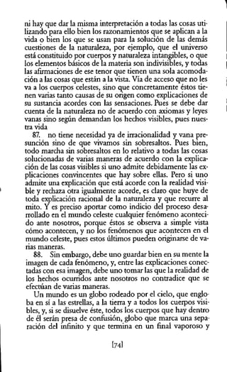 ni hay que dar la misma interpretación a todas las cosas uti­
lizando para ello bien los razonamientos que se aplican a la
vida o bien los que se usan para la solución de las demás
cuestiones de la naturaleza, por ejemplo, que el universo
está constituido por cuerpos y naturaleza intangibles, o que
los elementos básicos de la materia son indivisibles, y todas
las afirmaciones de ese tenor que tienen una sola acomoda­
ción a las cosas que están a la vista. Vía de acceso que no les
va a los cuerpos celestes, sino que concretamente éstos tie­
nen varias tanto causas de su origen como explicaciones de
su sustancia acordes con las sensaciones. Pues se debe dar
cuenta de la naturaleza no de acuerdo con axiomas y leyes
vanas sino según demandan los hechos visibles, pues nues­
tra vida
87. no tiene necesidad ya de irracionalidad y vana pre­
sunción sino de que vivamos sin sobresaltos. Pues bien,
todo marcha sin sobresaltos en lo relativo a todas las cosas
solucionadas de varias maneras de acuerdo con la explica­
ción de las cosas visibles si uno admite debidamente las ex­
plicaciones convincentes que hay sobre ellas. Pero si uno
admite una explicación que está acorde con la realidad visi­
ble y rechaza otra igualmente acorde, es claro que huye de
toda explicación racional de la naturaleza y que recurre al
mito. Y es preciso aportar como indicio del proceso desa­
rrollado en el mundo celeste cualquier fenómeno aconteci­
do ante nosotros, porque éstos se observa a simple vista
cómo acontecen, y no los fenómenos que acontecen en el
mundo celeste, pues estos últimos pueden originarse de va­
rias maneras.
88. Sin embargo, debe uno guardar bien en su mente la
imagen de cada fenómeno, y, entre las explicaciones conec­
tadas con esa imagen, debe uno tomar las que la realidad de
los hechos ocurridos ante nosotros no contradice que se
efectúan de varias maneras.
Un mundo es un globo rodeado por el cielo, que englo­
ba en sí a las estrellas, a la tierra y a todos los cuerpos visi­
bles, y, si se disuelve éste, todos los cuerpos que hay dentro
de él serán presa de confusión, globo que marca una sepa­
ración del infinito y que termina en un final vaporoso y
[74]
 