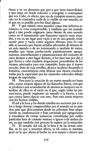 r
i
denso y en un elemento que gira o que tiene inmovilidad,
y que tiene un borde redondo o triangular o comoquiera
que sea. Cabe, en efecto, que sea de cualquier manera, pues
esto no lo contradice nada de lo visible en este mundo, en
el que no es posible percibir final alguno.
89. Y que existen otros mundos como éste infinitos en
número es cosa comprensible, y también que ese mundo
igual a éste puede originarse tanto dentro de otro mundo
como en el intermundo que llamamos espacio entre mun­
dos, y eso en un lugar muy vacío y no en uno grande, total-
j mente puro y vacío como algunos afirman, para lo cual
sólo se necesita que fluyan semillas adecuadas de átomos de
un solo mundo o de un intermundo o también de varios,
semillas que vayan produciendo paulatinamente agrupa-
mientos, interrelaciones y transmutaciones del conjunto de
estos átomos a otro lugar distinto, si los tiros van por ahí, y
que lleven a cabo también irrigaciones, procedentes de los
átomos adecuados para este cometido, hasta que el nuevo
mundo, fruto de esas semillas, alcance su pleno desarrollo y
fortaleza, características estas últimas que vienen condicio­
nadas por la capacidad que los cimientos colocados debajo
tengan de soportarlas.
90. Pues para la creación de un nuevo mundo no basta
sólo, como asegura alguno de los llamados físicos, con que
se produzca una acumulación de átomos ni tampoco un re­
molino de ellos en el vacío en el que, según todas las pre­
sunciones, puede originarse un mundo a la fuerza, y con
que crezca hasta chocar con otro. Pues esta teoría tropieza
con los hechos visibles.
El sol y la luna y las demás estrellas no nacieron por sí so­
los y luego fueron comprendidos por el mundo en su inte­
rior, sino que directamente desde un principio iban adqui­
riendo su conformación e iban creciendo por agregaciones
y remolinos de ciertas sustancias constituidas por sutiles
partículas bien de carácter ventoso o ígneas o de ambas cla­
ses, ya que también este proceso lo sugiere así la sensación.
91. El tamaño del sol, de la luna y de las demás estre­
llas, en lo que a nosotros afecta, es tal como se muestra,
pero en lo que afecta al hecho en sí es mayor o menor que
[75]
 