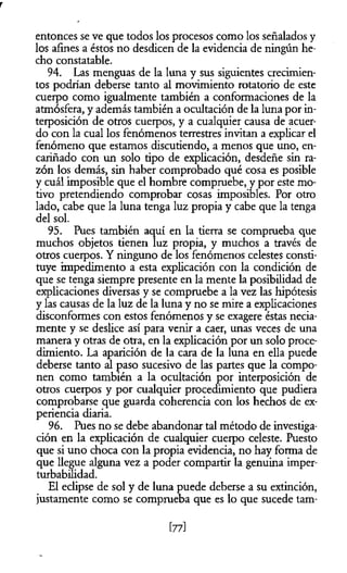 r
entonces se ve que todos los procesos como los señalados y
los afines a éstos no desdicen de la evidencia de ningún he­
cho constatable.
94. Las menguas de la luna y sus siguientes crecimien­
tos podrían deberse tanto al movimiento rotatorio de este
cuerpo como igualmente también a conformaciones de la
atmósfera, y además también a ocultación de la luna por in­
terposición de otros cuerpos, y a cualquier causa de acuer­
do con la cual los fenómenos terrestres invitan a explicar el
fenómeno que estamos discutiendo, a menos que uno, en­
cariñado con un solo tipo de explicación, desdeñe sin ra­
zón los demás, sin haber comprobado qué cosa es posible
y cuál imposible que el hombre compruebe, y por este mo­
tivo pretendiendo comprobar cosas imposibles. Por otro
lado, cabe que la luna tenga luz propia y cabe que la tenga
del sol.
95. Pues también aquí en la tierra se comprueba que
muchos objetos tienen luz propia, y muchos a través de
otros cuerpos. Y ninguno de los fenómenos celestes consti­
tuye impedimento a esta explicación con la condición de
que se tenga siempre presente en la mente la posibilidad de
explicaciones diversas y se compruebe a la vez las hipótesis
y las causas de la luz de la luna y no se mire a explicaciones
disconformes con estos fenómenos y se exagere éstas necia­
mente y se deslice así para venir a caer, unas veces de una
manera y otras de otra, en la explicación por un solo proce­
dimiento. La aparición de la cara de la luna en ella puede
deberse tanto al paso sucesivo de las partes que la compo­
nen como también a la ocultación por interposición de
otros cuerpos y por cualquier procedimiento que pudiera
comprobarse que guarda coherencia con los hechos de ex­
periencia diaria.
96. Pues no se debe abandonar tal método de investiga­
ción en la explicación de cualquier cuerpo celeste. Puesto
que si uno choca con la propia evidencia, no hay forma de
que llegue alguna vez a poder compartir la genuina imper­
turbabilidad.
El eclipse de sol y de lima puede deberse a su extinción,
justamente como se comprueba que es lo que sucede tam­
[77]
 