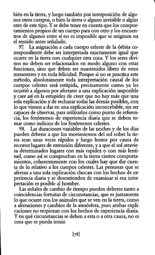 bién en la tierra, y luego también por interposición de algu­
nos otros cuerpos, o bien la tierra o alguno invisible o algún
otro de este tipo. Y se debe tener en cuenta que los compor­
tamientos propios de un cuerpo para con otro y los encuen­
tros de algunos entre sí no es imposible que se originen en
el sentido antes señalado.
97. La asignación a cada cuerpo celeste de la órbita co­
rrespondiente debe ser interpretada exactamente igual que
ocurre en la tierra con cualquier otra cosa. Y los seres divi­
nos no deben ser relacionados en modo alguno con estas
funciones, sino que deben ser mantenidos libres de estos
menesteres y en toda felicidad. Porque si no se practica este
método, absolutamente toda interpretación causal de los
cuerpos celestes será estúpida, precisamente como ya les
ocurrió a algunos por aferrarse a una explicación imposible
y caer así en la estupidez de creer que no hay más que una
sola explicación y de rechazar todas las demás posibles, con
lo que vienen a dar en una explicación inconcebible, sin ser
capaces de observar, para utilizarlos como punto de referen­
cia, los fenómenos de experiencia diaria que se deben to­
mar como indicios de los fenómenos celestes.
98. Las duraciones variables de las noches y de los días
pueden deberse a que los movimientos del sol sobre la tie­
rra sean unas veces rápidos y luego lentos por causa de
recorrer lugares de extensión diferente, y a que el sol atravie­
sa determinados lugares con más rapidez o con más lenti­
tud, como así se comprueban en la tierra ciertos comporta­
mientos, coherentemente con los cuales hay que dar cuen­
ta de lo relativo a los cuerpos celestes. Las personas que se
aferran a una sola explicación chocan con los hechos de ex­
periencia diaria y se desentienden de examinar si esa inter­
pretación es posible al hombre.
Las señales de cambio de tiempo pueden deberse tanto a
coincidencias fortuitas de circunstancias, que es justamente
lo que ocurre con los animales que se ven en la tierra, como
a alteraciones y cambios de la atmósfera, pues ambas expli­
caciones no tropiezan con los hechos de experiencia diaria.
Y en qué circunstancias se deben a esta o a otra causa, no es
cosa que se pueda intuir.
[78]
 