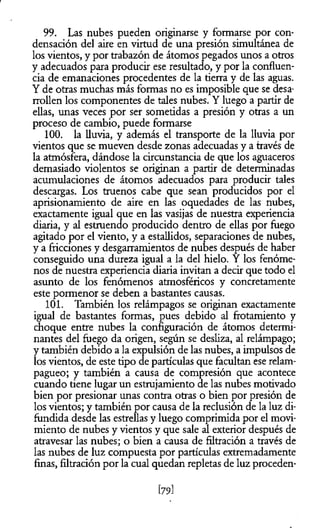 99. Las nubes pueden originarse y formarse por con­
densación del aire en virtud de una presión simultánea de
los vientos, y por trabazón de átomos pegados unos a otros
y adecuados para producir ese resultado, y por la confluen­
cia de emanaciones procedentes de la tierra y de las aguas.
Y de otras muchas más formas no es imposible que se desa­
rrollen los componentes de tales nubes. Y luego a partir de
ellas, unas veces por ser sometidas a presión y otras a un
proceso de cambio, puede formarse
100. la lluvia, y además el transporte de la lluvia por
vientos que se mueven desde zonas adecuadas y a través de
la atmósfera, dándose la circunstancia de que los aguaceros
demasiado violentos se originan a partir de determinadas
acumulaciones de átomos adecuados para producir tales
descargas. Los truenos cabe que sean producidos por el
aprisionamiento de aire en las oquedades de las nubes,
exactamente igual que en las vasijas de nuestra experiencia
diaria, y al estruendo producido dentro de ellas por fuego
agitado por el viento, y a estallidos, separaciones de nubes,
y a fricciones y desgarramientos de nubes después de haber
conseguido una dureza igual a la del hielo. Y los fenóme­
nos de nuestra experiencia diaria invitan a decir que todo el
asunto de los fenómenos atmosféricos y concretamente
este pormenor se deben a bastantes causas.
101. También los relámpagos se originan exactamente
igual de bastantes formas, pues debido al frotamiento y
choque entre nubes la configuración de átomos determi­
nantes del fuego da origen, según se desliza, al relámpago;
y también debido a la expulsión de las nubes, a impulsos de
los vientos, de este tipo de partículas que facultan ese relam­
pagueo; y también a causa de compresión que acontece
cuando tiene lugar un estrujamiento de las nubes motivado
bien por presionar unas contra otras o bien por presión de
los vientos; y también por causa de la reclusión de la luz di­
fundida desde las estrellas y luego comprimida por el movi­
miento de nubes y vientos y que sale al exterior después de
atravesar las nubes; o bien a causa de filtración a través de
las nubes de luz compuesta por partículas extremadamente
finas, filtración por la cual quedan repletas de luz proceden­
[79]
 