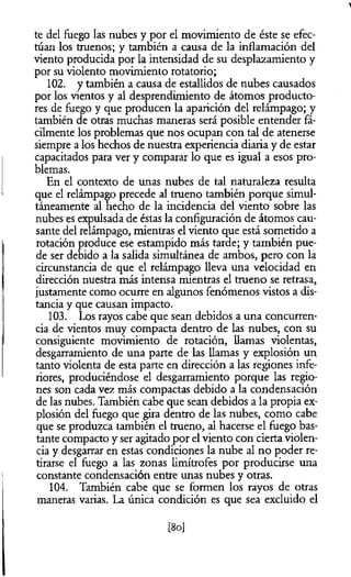 te del fuego las nubes y por el movimiento de éste se efec­
túan los truenos; y también a causa de la inflamación del
viento producida por la intensidad de su desplazamiento y
por su violento movimiento rotatorio;
102. y también a causa de estallidos de nubes causados
por los vientos y al desprendimiento de átomos producto­
res de fuego y que producen la aparición del relámpago; y
también de otras muchas maneras será posible entender fá­
cilmente los problemas que nos ocupan con tal de atenerse
siempre a los hechos de nuestra experiencia diaria y de estar
capacitados para ver y comparar lo que es igual a esos pro­
blemas.
En el contexto de unas nubes de tal naturaleza resulta
que el relámpago precede al trueno también porque simul­
táneamente al hecho de la incidencia del viento sobre las
nubes es expulsada de éstas la configuración de átomos cau­
sante del relámpago, mientras el viento que está sometido a
rotación produce ese estampido más tarde; y también pue­
de ser debido a la salida simultánea de ambos, pero con la
circunstancia de que el relámpago lleva una velocidad en
dirección nuestra más intensa mientras el trueno se retrasa,
justamente como ocurre en algunos fenómenos vistos a dis­
tancia y que causan impacto.
103. Los rayos cabe que sean debidos a una concurren­
cia de vientos muy compacta dentro de las nubes, con su
consiguiente movimiento de rotación, llamas violentas,
desgarramiento de una parte de las llamas y explosión un
tanto violenta de esta parte en dirección a las regiones infe­
riores, produciéndose el desgarramiento porque las regio­
nes son cada vez más compactas debido a la condensación
de las nubes. También cabe que sean debidos a la propia ex­
plosión del fuego que gira dentro de las nubes, como cabe
que se produzca también el trueno, al hacerse el fuego bas­
tante compacto y ser agitado por el viento con cierta violen­
cia y desgarrar en estas condiciones la nube al no poder re­
tirarse el fuego a las zonas limítrofes por producirse una
constante condensación entre unas nubes y otras.
104. También cabe que se formen los rayos de otras
maneras varias. La única condición es que sea excluido el
[8o]
 
