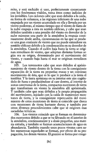 mito, y será excluido si uno, perfectamente consecuente
con los fenómenos visibles, toma éstos como indicios de
los invisibles. Los ciclones cabe que sean debidos a la caída,
en forma de columna, a las regiones inferiores de una nube
empujada por un viento acumulado en ella y llevada por un
viento poderoso, al mismo tiempo que el viento de fuera de
la nube empuja a ésta en sentido oblicuo, y cabe que sean
debidos también a una presión del viento en derredor de la
nube mientras una parte de la atmósfera la empuja conti­
nuamente desde arriba, circunstancias en las que se produ­
ce una gran comente de viento que no puede extenderse en
sentido oblicuo debido a la condensación en su derredor de
la atmósfera. Cuando el ciclón baja hasta la tierra se origi­
nan remolinos de viento, que adoptan distintas formas se­
gún sea su origen, determinado por el movimiento del
viento, y cuando baja hasta el mar se originan remolinos
de agua.
105. Los terremotos cabe que sean debidos al aprisio­
namiento de viento dentro de la tierra con la consiguiente
separación de la tierra en pequeñas masas y un continuo
movimiento de ésta, que es lo que le produce a la tierra el
temblor. Y la tierra aprisiona en su interior este aire cogién­
dolo de fuera o produciéndose al caer dentro, al interior de
zonas cavernosas de la tierra, compactos montones de tierra
que transforman en viento la atmósfera allí aprisionada.
Y también cabe que sean debidos a la propia propagación
del movimiento, iniciado con la caída de numerosos mon­
tones de tierra, y la consiguiente repercusión del movi­
miento de estos montones de tierra si coincide que choca
con montones de tierra bastante duros; y también por
otros diversos procedimientos cabe que se originen esas
sacudidas telúricas.
106. Los vientos coincide que se forman en determina­
dos momentos debido a que se va filtrando en el interior de
la atmósfera, continuamente y a dosis pequeñas, una mate­
ria extraña, y también se forman acumulaciones de agua en
abundancia. También cuando unos pocos vientos caen so­
bre numerosas oquedades se forman, por efecto de su pro­
pagación, los demás vientos. El granizo se forma por conge­
[81]
 
