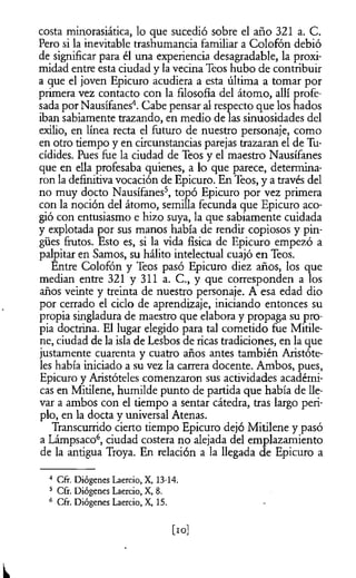 costa minorasiática, lo que sucedió sobre el año 321 a. C.
Pero si la inevitable trashumancia familiar a Colofón debió
de significar para él una experiencia desagradable, la proxi­
midad entre esta ciudad y la vecina Teos hubo de contribuir
a que el joven Epicuro acudiera a esta última a tomar por
primera vez contacto con la filosofía del átomo, allí profe­
sada por Nausífanes4. Cabe pensar al respecto que los hados
iban sabiamente trazando, en medio de las sinuosidades del
exilio, en línea recta el futuro de nuestro personaje, como
en otro tiempo y en circunstancias parejas trazaran el de Tu-
cídides. Pues fue la ciudad de Teos y el maestro Nausífanes
que en ella profesaba quienes, a lo que parece, determina­
ron la definitiva vocación de Epicuro. En Teos, y a través del
no muy docto Nausífanes5, topó Epicuro por vez primera
con la noción del átomo, semilla fecunda que Epicuro aco­
gió con entusiasmo e hizo suya, la que sabiamente cuidada
y explotada por sus manos había de rendir copiosos y pin­
gües frutos. Esto es, si la vida física de Epicuro empezó a
palpitar en Samos, su hálito intelectual cuajó en Teos.
Entre Colofón y Teos pasó Epicuro diez años, los que
median entre 321 y 311 a. C., y que corresponden a los
años veinte y treinta de nuestro personaje. A esa edad dio
por cerrado el ciclo de aprendizaje, iniciando entonces su
propia singladura de maestro que elabora y propaga su pro­
pia doctrina. El lugar elegido para tal cometido fue Mitile-
ne, ciudad de la isla de Lesbos de ricas tradiciones, en la que
justamente cuarenta y cuatro años antes también Aristóte­
les había iniciado a su vez la carrera docente. Ambos, pues,
Epicuro y Aristóteles comenzaron sus actividades académi­
cas en Mitilene, humilde punto de partida que había de lle­
var a ambos con el tiempo a sentar cátedra, tras largo peri-
plo, en la docta y universal Atenas.
Transcurrido cierto tiempo Epicuro dejó Mitilene y pasó
a Lámpsaco6, ciudad costera no alejada del emplazamiento
de la antigua Troya. En relación a la llegada de Epicuro a
4 Cfr.Diógenes Laercio,X, 13-14.
5 Cfr.Diógenes Laercio,X, 8.
6 Cfr.Diógenes Laercio,X, 15.
[io]
L
 