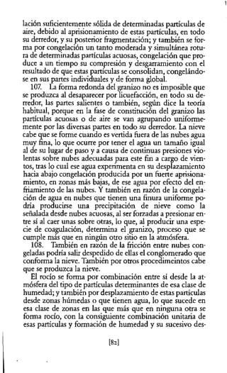 1
lación suficientemente sólida de determinadas partículas de
aire, debido al aprisionamiento de estas partículas, en todo
su derredor, y su posterior fragmentación; y también se for­
ma por congelación un tanto moderada y simultánea rotu­
ra de determinadas partículas acuosas, congelación que pro­
duce a un tiempo su compresión y desgarramiento con el
resultado de que estas partículas se consolidan, congelándo­
se en sus partes individuales y de forma global.
107. La forma redonda del granizo no es imposible que
se produzca al desaparecer por licuefacción, en todo su de­
rredor, las partes salientes o también, según dice la teoría
habitual, porque en la fase de constitución del granizo las
partículas acuosas o de aire se van agrupando uniforme­
mente por las diversas partes en todo su derredor. La nieve
cabe que se forme cuando es vertida fuera de las nubes agua
muy fina, lo que ocurre por tener el agua un tamaño igual
al de su lugar de paso y a causa de continuas presiones vio­
lentas sobre nubes adecuadas para este fin a cargo de vien­
tos, tras lo cual ese agua experimenta en su desplazamiento
hacia abajo congelación producida por un fuerte aprisiona­
miento, en zonas más bajas, de ese agua por efecto del en­
friamiento de las nubes. Y también en razón de la congela­
ción de agua en nubes que tienen una finura uniforme po­
dría producirse una precipitación de nieve como la
señalada desde nubes acuosas, al ser forzadas a presionar en­
tre sí al caer unas sobre otras, lo que, al producir una espe­
cie de coagulación, determina el granizo, proceso que se
cumple más que en ningún otro sitio en la atmósfera.
108. También en razón de la fricción entre nubes con­
geladas podría salir despedido de ellas el conglomerado que
conforma la nieve. También por otros procedimeintos cabe
que se produzca la nieve.
El rocío se forma por combinación entre sí desde la at­
mósfera del tipo de partículas determinantes de esa clase de
humedad; y también por desplazamiento de estas partículas
desde zonas húmedas o que tienen agua, lo que sucede en
esa clase de zonas en las que más que en ninguna otra se
forma rocío, con la consiguiente combinación unitaria de
esas partículas y formación de humedad y su sucesivo des­
[82]
 