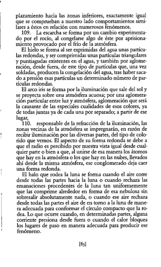 plazamiento hacia las zonas inferiores, exactamente igual
que se comprueban a nuestro lado comportamientos simi­
lares a éstos en relación con numerosos fenómenos.
109. La escarcha se foima por un cambio experimenta­
do por el rocío, al congelarse algo de éste por aprisiona­
miento provocado por el frío de la atmósfera.
El hielo se forma al ser exprimidas del agua unas partícu­
las redondas, y ser comprimidas unas partículas triangulares
y puntiagudas existentes en el agua, y también por aglome­
ración, desde fuera, de este tipo de partículas que, una vez
soldadas, producen la congelación del agua, tras haber saca­
do a presión esas partículas un determinado número de par­
tículas redondas.
El arco iris se forma por la iluminación que sale del sol y
se proyecta sobre una atmósfera acuosa; por una aglomera­
ción particular entre luz y atmósfera, aglomeración que será
la causante de las especiales cualidades de esos colores, ya
de todas juntas ya de cada una por separado; a partir de ese
lugar,
110. responsable de la refracción de la iluminación, las
zonas vecinas de la atmósfera se impregnarán, en razón de
recibir iluminación por las diversas partes, del tipo de colo­
rido que vemos. El aspecto de su forma redonda se debe a
que el radio es percibido por nuestra vista igual desde cual­
quier parte o bien a que, al unirse de esa manera los átomos
que hay en la atmósfera o los que hay en las nubes, llevados
ahí desde la misma atmósfera, ese conglomerado deja caer
una forma redonda.
El halo que rodea la luna se forma cuando el aire corre
desde todas las partes hacia la luna o cuando rechaza las
emanaciones procedentes de la luna tan uniformemente
que las comprime alrededor en forma de esa nebulosa sin
sobresalir absolutamente nada, o cuando ese aire rechaza
desde todas las partes el aire de en tomo a la luna de mane­
ra adecuada para conformar el círculo compacto que la ro­
dea. Lo que ocurre cuando, en determinadas partes, alguna
corriente presiona desde fuera o cuando el calor bloquea
los lugares de paso en manera adecuada para producir ese
fenómeno.
[83]
 