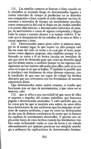 111. Las estrellas cometas se forman o bien cuando en
la atmósfera se acumula fuego en determinados lugares a
ciertos intervalos de tiempo al producirse en su derredor
una compresión o bien cuando el cielo adquiere encima de
nosotros a intervalos de tiempo un movimiento peculiar,
como consecuencia del cual se dejan ver las citadas estrellas
o se ponen ellas mismas, a determinados intervalos de tiem­
po, en movimiento a causa de alguna compresión y llegan
hasta las zonas a nuestro alcance y se toman visibles. Y su­
cede que la desaparición de las estrellas de la vista se debe a
causas opuestas a éstas.
112. Determinados astros giran sobre sí mismos siem­
pre en el mismo lugar, lo que ocurre no sólo porque esté
fija esa zona del cielo en tomo a la cual gire el resto, justa­
mente como algunos aseguran, sino también porque se ha
formado en tomo a él en forma circular un remolino de
aire que sirve de obstáculo para que corra en derredor igual
que los demás astros; o también porque en las regiones sub­
siguientes no hay materia adecuada para ellos, pero sí en esa
zona en la que se ve que se hallan. Y también es posible que
se produzca este fenómeno de otras diversas maneras, con
la condición de que uno sea capaz de colegir los hechos
obscuros que son coherentes con los fenómenos de nuestra
experiencia diaria.
Que determinados astros anden errantes, si resulta que
funcionan con ese tipo de movimientos, y que otros no se
muevan, cabe
113. que se deba a una necesidad tal que unos de ellos
se mueven a impulso del mismo torbellino que funciona
pegado a determinadas anomalías. Y cabe también que, en
las zonas por las que se mueven esos astros, en unos sitios
haya derivaciones de aire uniformes que los empujan al uní­
sono de manera uniforme, y que en otros las derivaciones
de aire sean de distinta consistencia de suerte que se formen
los cambios de movimiento observados. Y aportar una ex­
plicación única de estos hechos cuando los fenómenos visi­
bles están reclamando varias es cosa de locos y no tratada
adecuadamente por quienes practican esa estúpida astrolo-
gía y atribuyen las explicaciones de determinados fenóme­
[84]
 