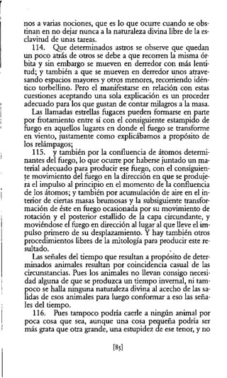 nos a varias nociones, que es lo que ocurre cuando se obs­
tinan en no dejar nunca a la naturaleza divina libre de la es­
clavitud de unas tareas.
114. Que determinados astros se observe que quedan
un poco atrás de otros se debe a que recorren la misma ór­
bita y sin embargo se mueven en derredor con más lenti­
tud; y también a que se mueven en derredor unos atrave­
sando espacios mayores y otros menores, recorriendo idén­
tico torbellino. Pero el manifestarse en relación con estas
cuestiones aceptando una sola explicación es un proceder
adecuado para los que gustan de contar milagros a la masa.
Las llamadas estrellas fugaces pueden formarse en parte
por frotamiento entre sí con el consiguiente estampido de
fuego en aquellos lugares en donde el fuego se transforme
en viento, justamente como explicábamos a propósito de
los relámpagos;
115. y también por la confluencia de átomos determi­
nantes del fuego, lo que ocurre por haberse juntado un ma­
terial adecuado para producir ese fuego, con el consiguien­
te movimiento del fuego en la dirección en que se produje­
ra el impulso al principio en el momento de la confluencia
de los átomos; y también por acumulación de aire en el in­
terior de ciertas masas brumosas y la subsiguiente transfor­
mación de éste en fuego ocasionada por su movimiento de
rotación y el posterior estallido de la capa circundante, y
moviéndose el fuego en dirección al lugar al que lleve el im­
pulso primero de su desplazamiento. Y hay también otros
procedimientos libres de la mitología para producir este re­
sultado.
Las señales del tiempo que resultan a propósito de deter­
minados animales resultan por coincidencia casual de las
circunstancias. Pues los animales no llevan consigo necesi­
dad alguna de que se produzca un tiempo invernal, ni tam­
poco se halla ninguna naturaleza divina al acecho de las sa­
lidas de esos animales para luego conformar a eso las seña­
les del tiempo.
116. Pues tampoco podría caerle a ningún animal por
poca cosa que sea, aunque una cosa pequeña podría ser
más grata que otra grande, una estupidez de ese tenor, y no
[85]
 