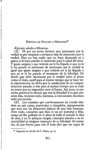 «Epicuro saluda a Meneceo.
122. Ni por ser joven demore uno interesarse por la
verdad ni por empezar a envejecer deje de interesarse por la
verdad. Pues no hay nadie que no haya alcanzado ni a
quien se le haya pasado el momento para la salud del alma.
Y quien asegura o que todavía no le ha llegado o que ya se
le ha pasado el momento de interesarse por la verdad es
igual que quien asegura o que todavía no le ha llegado o
que ya se le ha pasado el momento de la felicidad. De
modo que debe interesarse por la verdad tanto el joven
como el viejo, aquél para al mismo tiempo que se hace vie­
jo rejuvenecerse en dicha por la satisfacción de su compor­
tamiento pasado, y éste para al mismo tiempo que es viejo
ser joven por su impavidez ante el futuro. Así, pues, es me­
nester practicar la ciencia que trae la felicidad si es que, pre­
sente ésta, tenemos todo, mientras, si está ausente, hacemos
todo por tenerla.
123. Los consejos que continuamente he venido dán­
dote en mis cartas, practícalos y cúmplelos, interpretando
que ésos son los elementos básicos de una vida hermosa.
Ante todo, considera que dios es un ser inmortal y feliz,
como así fue grabada en el alma de todo el mundo la idea
de dios, y no le apliques ningún concepto extraño a su in­
mortalidad ni ninguno impropio de su felicidad. Al contra­
rio, da por buena para con él toda idea que sea capaz de
E p ís to la d e E p ic u r o a M e n e c e o 84
84 Seguimos la edición de C. Bailey, op. cit.
[87]
 