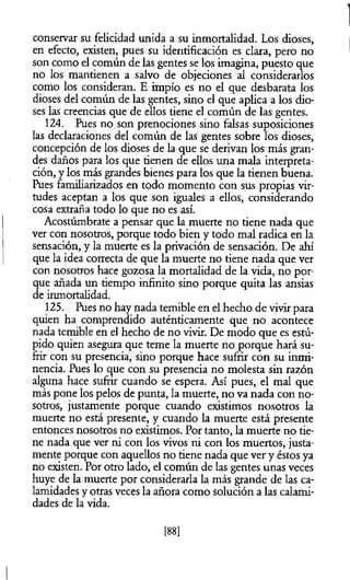 conservar su felicidad unida a su inmortalidad. Los dioses,
en efecto, existen, pues su identificación es clara, pero no
son como el común de las gentes se los imagina, puesto que
no los mantienen a salvo de objeciones al considerarlos
como los consideran. E impío es no el que desbarata los
dioses del común de las gentes, sino el que aplica a los dio­
ses las creencias que de ellos tiene el común de las gentes.
124. Pues no son prenociones sino falsas suposiciones
las declaraciones del común de las gentes sobre los dioses,
concepción de los dioses de la que se derivan los más gran­
des daños para los que tienen de ellos una mala interpreta­
ción, y los más grandes bienes para los que la tienen buena.
Pues familiarizados en todo momento con sus propias vir­
tudes aceptan a los que son iguales a ellos, considerando
cosa extraña todo lo que no es así.
Acostúmbrate a pensar que la muerte no tiene nada que
ver con nosotros, porque todo bien y todo mal radica en la
sensación, y la muerte es la privación de sensación. De ahí
que la idea correcta de que la muerte no tiene nada que ver
con nosotros hace gozosa la mortalidad de la vida, no por­
que añada un tiempo infinito sino porque quita las ansias
de inmortalidad.
125. Pues no hay nada temible en el hecho de vivir para
quien ha comprendido auténticamente que no acontece
nada temible en el hecho de no vivir. De modo que es estú­
pido quien asegura que teme la muerte no porque hará su­
frir con su presencia, sino porque hace sufrir con su inmi­
nencia. Pues lo que con su presencia no molesta sin razón
alguna hace sufnr cuando se espera. Así pues, el mal que
más pone los pelos de punta, la muerte, no va nada con no­
sotros, justamente porque cuando existimos nosotros la
muerte no está presente, y cuando la muerte está presente
entonces nosotros no existimos. Por tanto, la muerte no tie­
ne nada que ver ni con los vivos ni con los muertos, justa­
mente porque con aquellos no tiene nada que ver y éstos ya
no existen. Por otro lado, el común de las gentes unas veces
huye de la muerte por considerarla la más grande de las ca­
lamidades y otras veces la añora como solución a las calami­
dades de la vida.
[88]
 