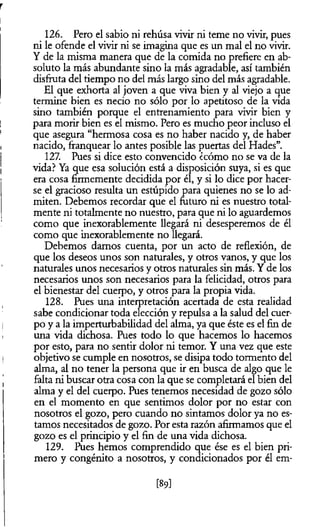 126. Pero el sabio ni rehúsa vivir ni teme no vivir, pues
ni le ofende el vivir ni se imagina que es un mal el no vivir.
Y de la misma manera que de la comida no prefiere en ab­
soluto la más abundante sino la más agradable, así también
disfruta del tiempo no del más largo sino del más agradable.
El que exhorta al joven a que viva bien y al viejo a que
termine bien es necio no sólo por lo apetitoso de la vida
sino también porque el entrenamiento para vivir bien y
para morir bien es el mismo. Pero es mucho peor incluso el
que asegura “hermosa cosa es no haber nacido y, de haber
nacido, franquear lo antes posible las puertas del Hades”.
127. Pues si dice esto convencido ¿cómo no se va de la
vida? Ya que esa solución está a disposición suya, si es que
era cosa firmemente decidida por él, y si lo dice por hacer­
se el gracioso resulta un estúpido para quienes no se lo ad­
miten. Debemos recordar que el fiituro ni es nuestro total­
mente ni totalmente no nuestro, para que ni lo aguardemos
como que inexorablemente llegará ni desesperemos de él
como que inexorablemente no llegará.
Debemos damos cuenta, por un acto de reflexión, de
que los deseos unos son naturales, y otros vanos, y que los
naturales unos necesarios y otros naturales sin más. Y de los
necesarios unos son necesarios para la felicidad, otros para
el bienestar del cuerpo, y otros para la propia vida.
128. Pues una interpretación acertada de esta realidad
sabe condicionar toda elección y repulsa a la salud del cuer­
po y a la imperturbabilidad del alma, ya que éste es el fin de
una vida dichosa. Pues todo lo que hacemos lo hacemos
por esto, para no sentir dolor ni temor. Y una vez que este
objetivo se cumple en nosotros, se disipa todo tormento del
alma, al no tener la persona que ir en busca de algo que le
falta ni buscar otra cosa con la que se completará el bien del
alma y el del cuerpo. Pues tenemos necesidad de gozo sólo
en el momento en que sentimos dolor por no estar con
nosotros el gozo, pero cuando no sintamos dolor ya no es­
tamos necesitados de gozo. Por esta razón afirmamos que el
gozo es el principio y el fin de una vida dichosa.
129. Pues hemos comprendido que ése es el bien pri­
mero y congènito a nosotros, y condicionados por él em­
[89]
 