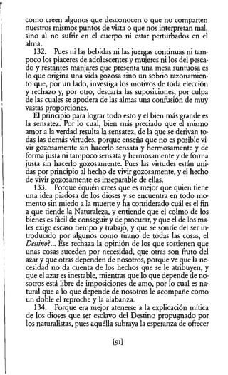 como creen algunos que desconocen o que no comparten
nuestros mismos puntos de vista o que nos interpretan mal,
sino al no sufrir en el cuerpo ni estar perturbados en el
alma.
132. Pues ni las bebidas ni las juergas continuas ni tam­
poco los placeres de adolescentes y mujeres ni los del pesca­
do y restantes manjares que presenta una mesa suntuosa es
lo que origina una vida gozosa sino un sobrio razonamien­
to que, por un lado, investiga los motivos de toda elección
y rechazo y, por otro, descarta las suposiciones, por culpa
de las cuales se apodera de las almas una confusión de muy
vastas proporciones.
El principio para lograr todo esto y el bien más grande es
la sensatez. Por lo cual, bien más preciado que el mismo
amor a la verdad resulta la sensatez, de la que se derivan to­
das las demás virtudes, porque enseña que no es posible vi­
vir gozosamente sin hacerlo sensata y hermosamente y de
forma justa ni tampoco sensata y hermosamente y de forma
justa sin hacerlo gozosamente. Pues las virtudes están uni­
das por principio al hecho de vivir gozosamente, y el hecho
de vivir gozosamente es inseparable de ellas.
133. Porque ¿quién crees que es mejor que quien tiene
una idea piadosa de los dioses y se encuentra en todo mo­
mento sin miedo a la muerte y ha considerado cuál es el fin
a que tiende la Naturaleza, y entiende que el colmo de los
bienes es fácil de conseguir y de procurar, y que el de los ma­
les exige escaso tiempo y trabajo, y que se sonríe del ser in­
troducido por algunos como tirano de todas las cosas, el
Destino?... Ese rechaza la opinión de los que sostienen que
unas cosas suceden por necesidad, que otras son fruto del
azar y que otras dependen de nosotros, porque ve que la ne­
cesidad no da cuenta de los hechos que se le atribuyen, y
que el azar es inestable, mientras que lo que depende de no­
sotros está libre de imposiciones de amo, por lo cual es na­
tural que a lo que depende de nosotros le acompañe como
un doble el reproche y la alabanza.
134. Porque era mejor atenerse a la explicación mítica
de los dioses que ser esclavo del Destino propugnado por
los naturalistas, pues aquélla subraya la esperanza de ofrecer
[9i]
 
