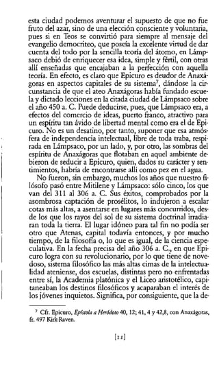 esta ciudad podemos aventurar el supuesto de que no fue
ñuto del azar, sino de una elección consciente y voluntaria,
pues si en Teos se convirtió para siempre al mensaje del
evangelio democriteo, que poseía la excelente virtud de dar
cuenta del todo por la sencilla teoría del átomo, en Lámp-
saco debió de enriquecer esa idea, simple y fértil, con otras
allí enseñadas que encajaban a la perfección con aquella
teoría. En efecto, es claro que Epicuro es deudor de Ánaxá-
goras en aspectos capitales de su sistema7, dándose la cir­
cunstancia de que el ateo Anaxágoras había fundado escue­
la y dictado lecciones en la citada ciudad de Lámpsaco sobre
el año 450 a. C. Puede deducirse, pues, que Lámpsaco era, a
efectos del comercio de ideas, puerto franco, atractivo para
un espíritu tan ávido de libertad mental como era el de Epi­
curo. No es un desatino, por tanto, suponer que esa atmós­
fera de independencia intelectual, libre de toda traba, respi­
rada en Lámpsaco, por un lado, y, por otro, las sombras del
espíritu de Anaxágoras que flotaban en aquel ambiente de­
bieron de seducir a Epicuro, quien, dados su carácter y sen­
timientos, habría de encontrarse allí como pez en el agua.
No fueron, sin embargo, muchos los años que nuestro fi­
lósofo pasó entre Mitilene y Lámpsaco: sólo cinco, los que
van del 311 al 306 a. C. Sus éxitos, comprobados por la
asombrosa captación de prosélitos, lo indujeron a escalar
cotas más altas, a asentarse en lugares más concurridos, des­
de los que los rayos del sol de su sistema doctrinal irradia­
ran toda la tierra. El lugar idóneo para tal fin no podía ser
otro que Atenas, capital todavía entonces, y por mucho
tiempo, de la filosofía o, lo que es igual, de la ciencia espe­
culativa. En la fecha precisa del año 306 a. C., en que Epi­
curo logra con su revolucionario, por lo que tiene de nove­
doso, sistema filosófico las más altas cimas de la intelectua­
lidad ateniense, dos escuelas, distintas pero no enfrentadas
entre sí, la Academia platónica y el Liceo aristotélico, capi­
taneaban los destinos filosóficos y acaparaban el interés de
los jóvenes inquietos. Significa, por consiguiente, que la de-
7 Cfr. Epicuro, Epístola a Heródoto 40, 12; 41,4 y 42,8, con Anaxágoras,
fr. 497 Kirk-Raven.
tu]
 